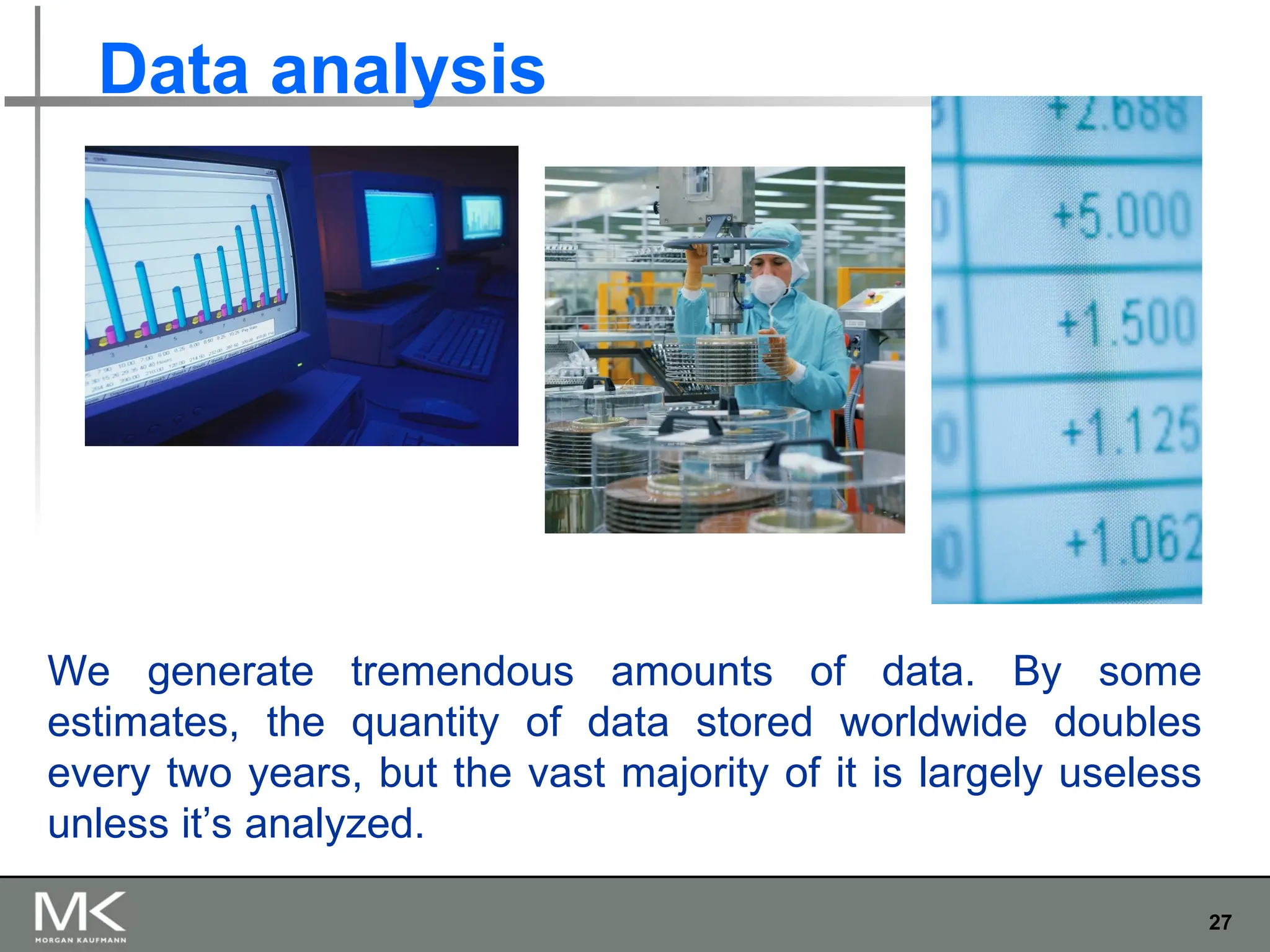 27
Data analysis
We generate tremendous amounts of data. By some
estimates, the quantity of data stored worldwide doubles
every two years, but the vast majority of it is largely useless
unless it’s analyzed.
 