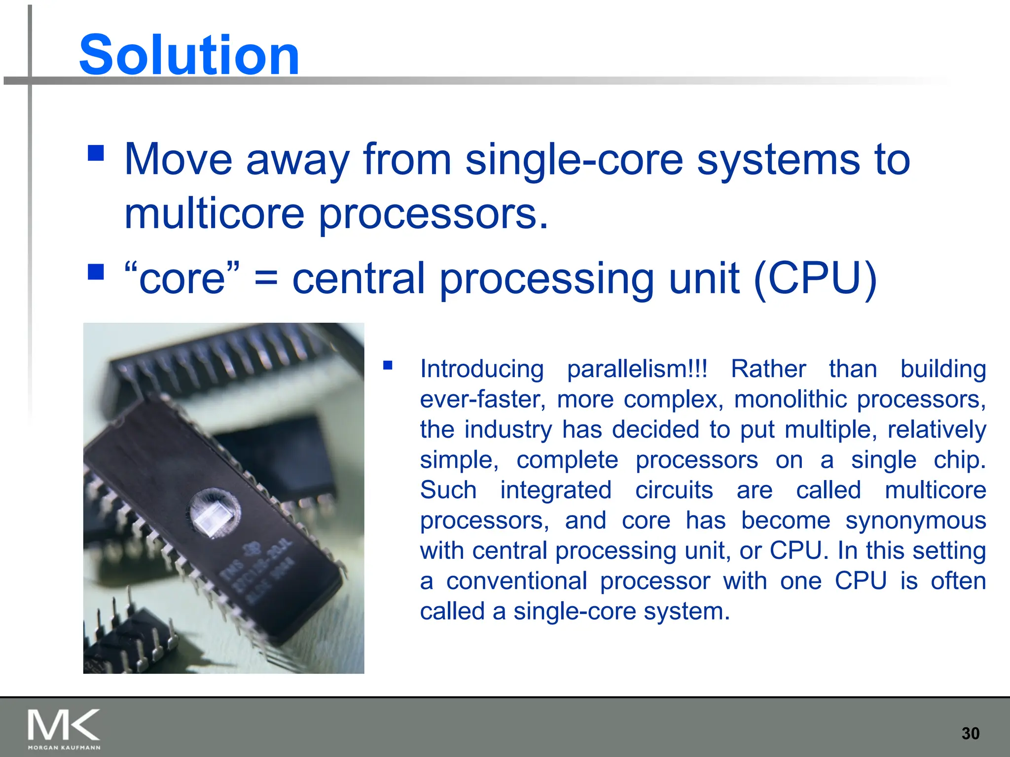 30
Solution
 Move away from single-core systems to
multicore processors.
 “core” = central processing unit (CPU)
 Introducing parallelism!!! Rather than building
ever-faster, more complex, monolithic processors,
the industry has decided to put multiple, relatively
simple, complete processors on a single chip.
Such integrated circuits are called multicore
processors, and core has become synonymous
with central processing unit, or CPU. In this setting
a conventional processor with one CPU is often
called a single-core system.
 