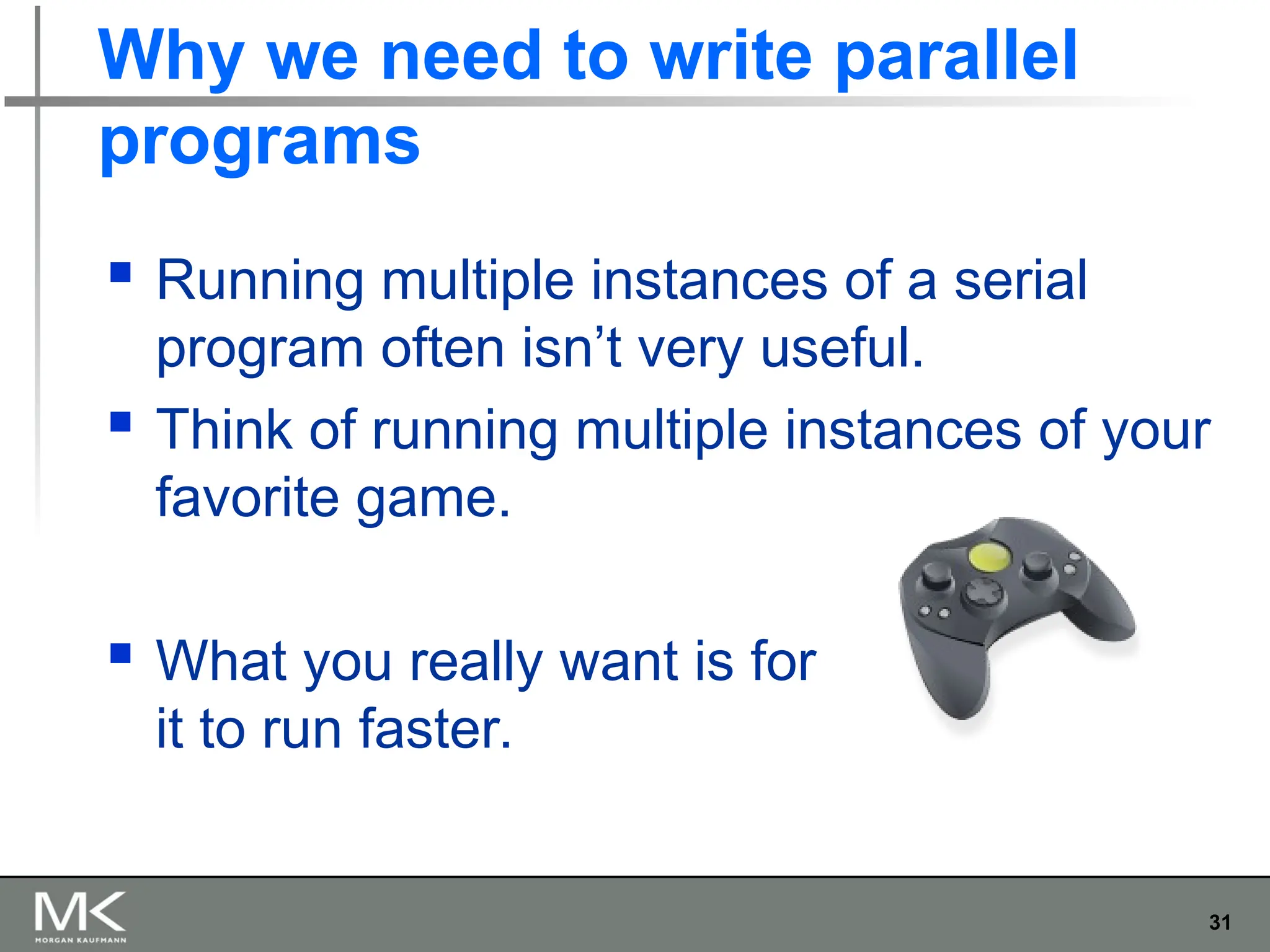 31
Why we need to write parallel
programs
 Running multiple instances of a serial
program often isn’t very useful.
 Think of running multiple instances of your
favorite game.
 What you really want is for
it to run faster.
 