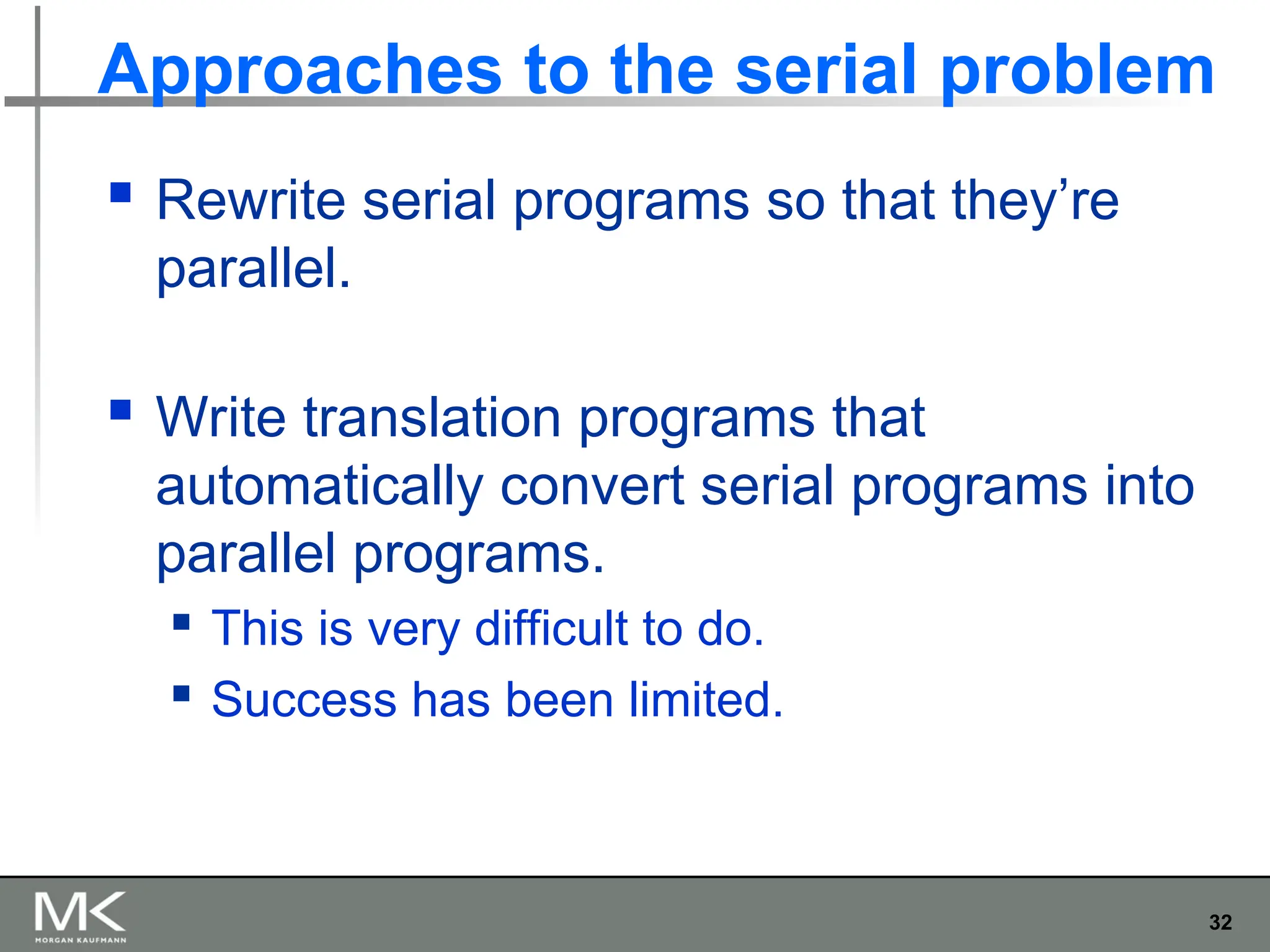 32
Approaches to the serial problem
 Rewrite serial programs so that they’re
parallel.
 Write translation programs that
automatically convert serial programs into
parallel programs.
 This is very difficult to do.
 Success has been limited.
 