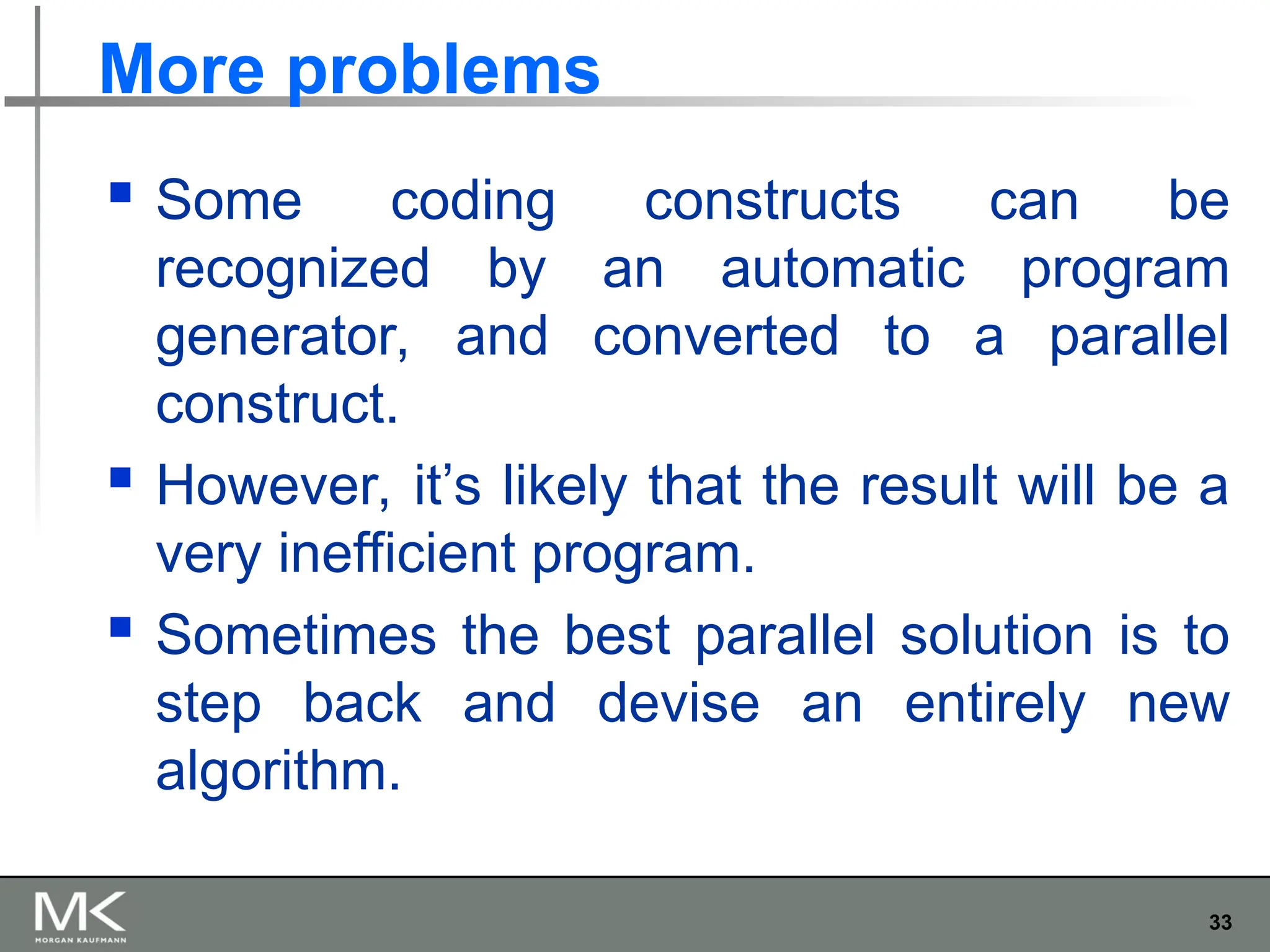 33
More problems
 Some coding constructs can be
recognized by an automatic program
generator, and converted to a parallel
construct.
 However, it’s likely that the result will be a
very inefficient program.
 Sometimes the best parallel solution is to
step back and devise an entirely new
algorithm.
 