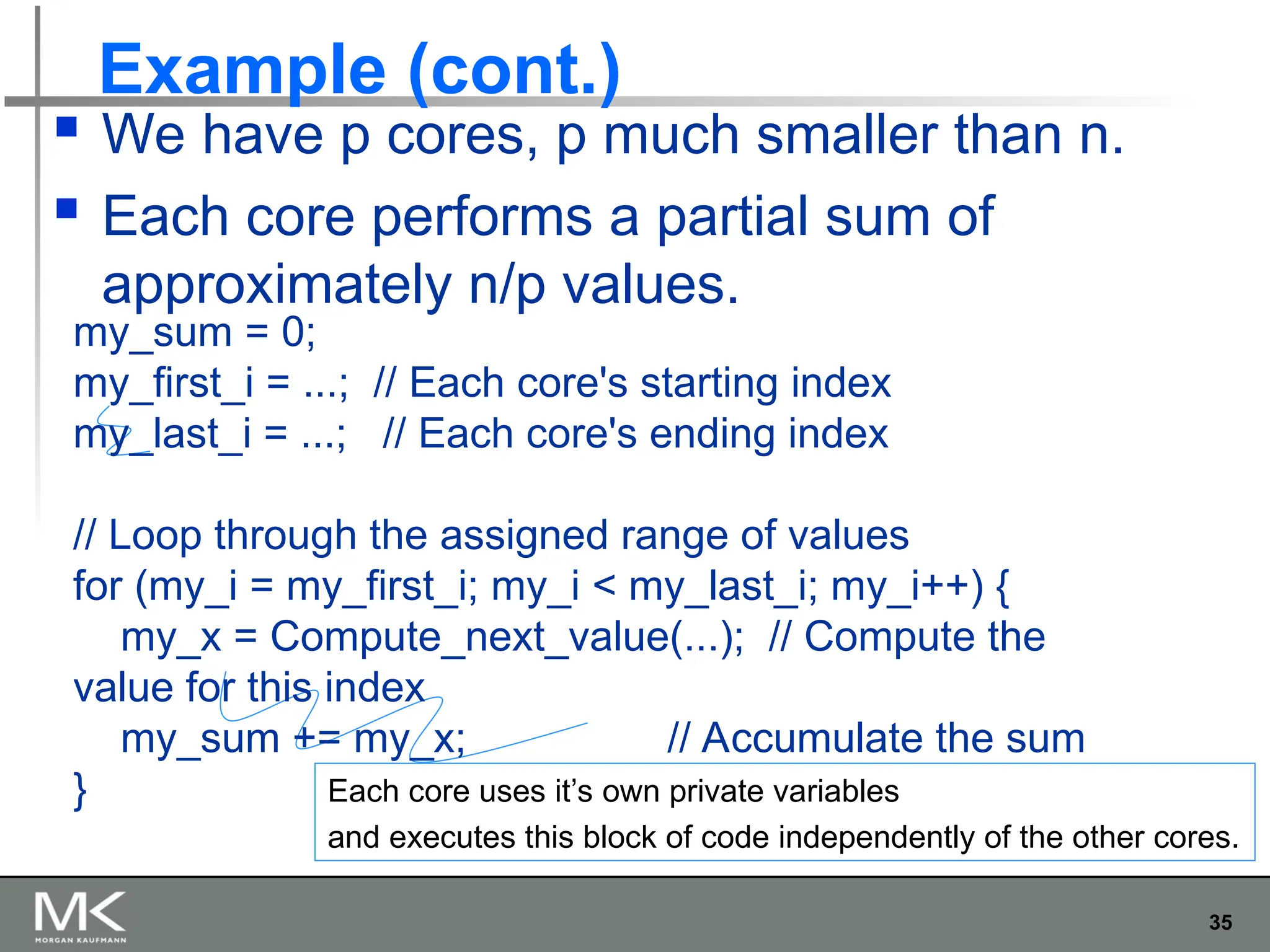 35
Example (cont.)
 We have p cores, p much smaller than n.
 Each core performs a partial sum of
approximately n/p values.
Each core uses it’s own private variables
and executes this block of code independently of the other cores.
my_sum = 0;
my_first_i = ...; // Each core's starting index
my_last_i = ...; // Each core's ending index
// Loop through the assigned range of values
for (my_i = my_first_i; my_i < my_last_i; my_i++) {
my_x = Compute_next_value(...); // Compute the
value for this index
my_sum += my_x; // Accumulate the sum
}
 