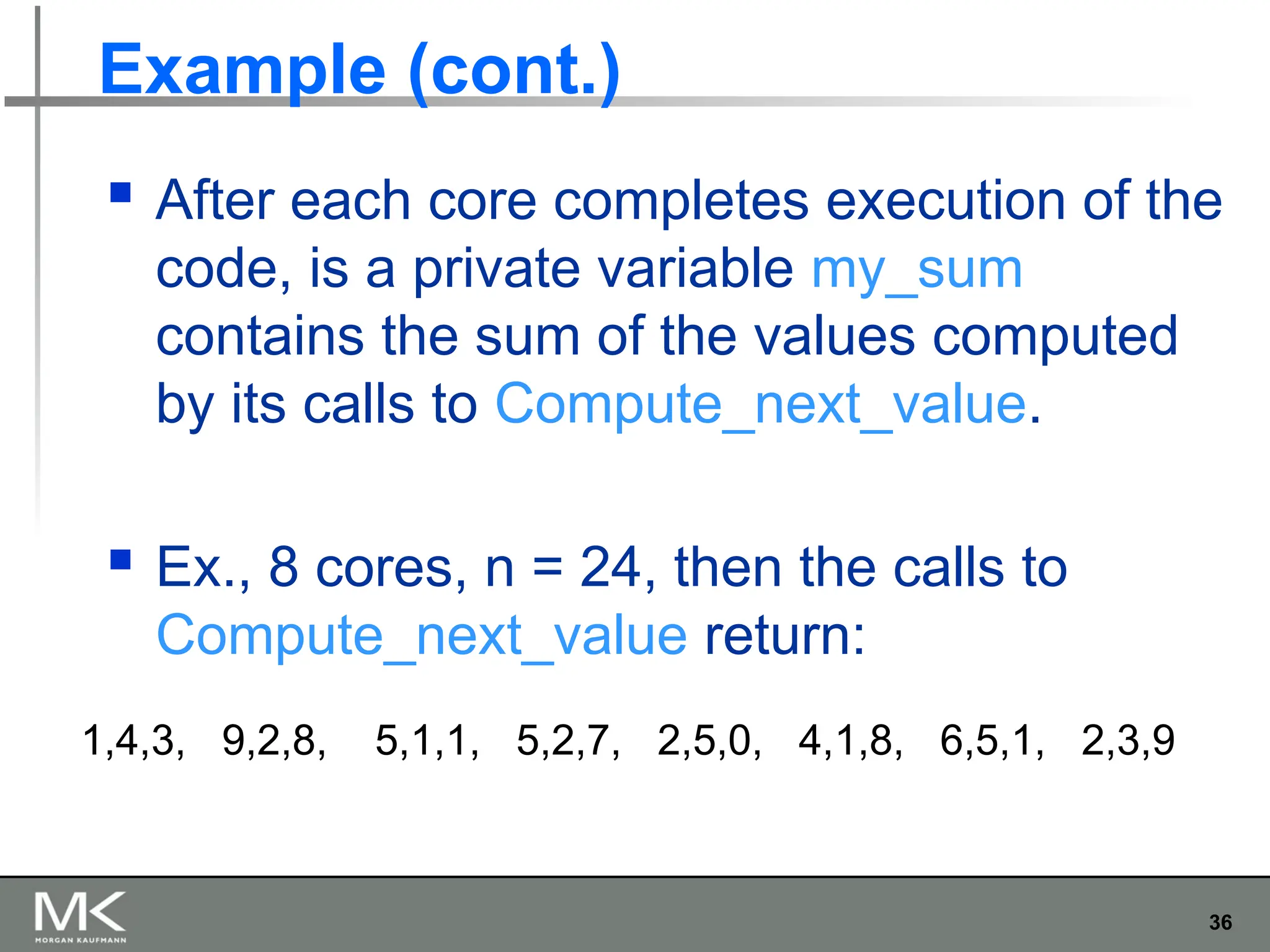 36
Example (cont.)
 After each core completes execution of the
code, is a private variable my_sum
contains the sum of the values computed
by its calls to Compute_next_value.
 Ex., 8 cores, n = 24, then the calls to
Compute_next_value return:
1,4,3, 9,2,8, 5,1,1, 5,2,7, 2,5,0, 4,1,8, 6,5,1, 2,3,9
 