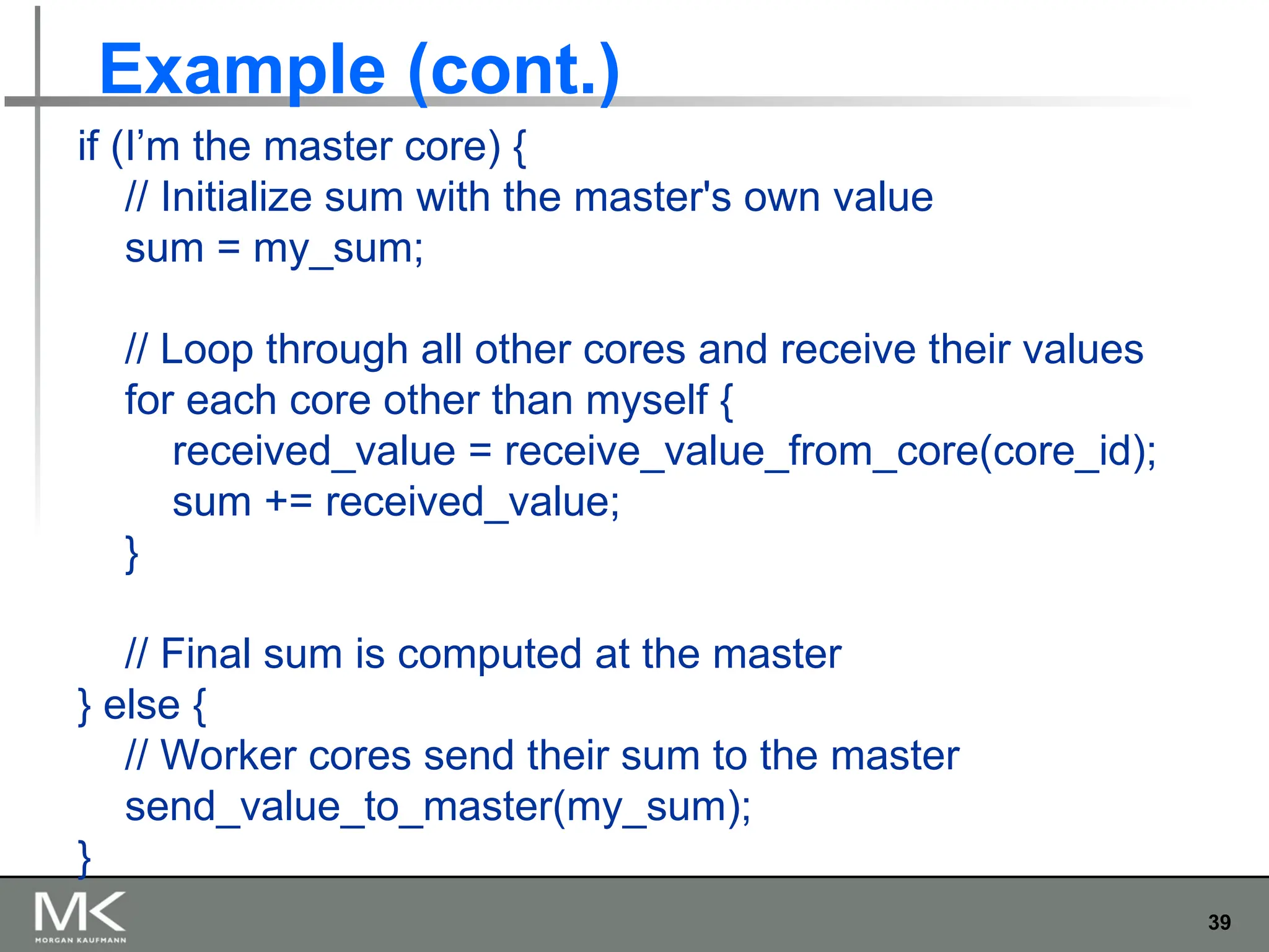 39
Example (cont.)
if (I’m the master core) {
// Initialize sum with the master's own value
sum = my_sum;
// Loop through all other cores and receive their values
for each core other than myself {
received_value = receive_value_from_core(core_id);
sum += received_value;
}
// Final sum is computed at the master
} else {
// Worker cores send their sum to the master
send_value_to_master(my_sum);
}
 