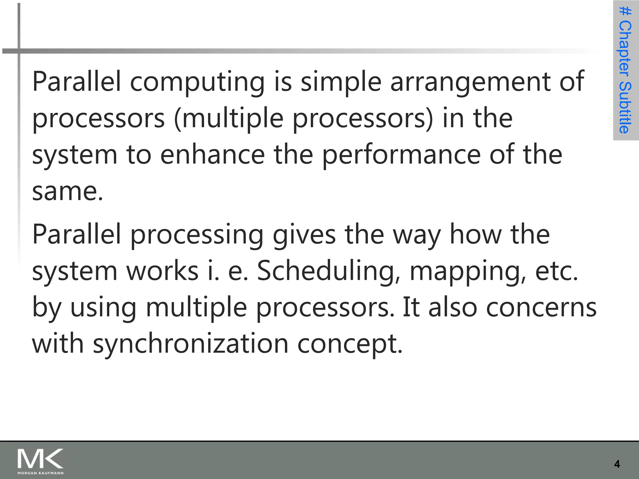 4
#
Chapter
Subtitle
Parallel computing is simple arrangement of
processors (multiple processors) in the
system to enhance the performance of the
same.
Parallel processing gives the way how the
system works i. e. Scheduling, mapping, etc.
by using multiple processors. It also concerns
with synchronization concept.
 