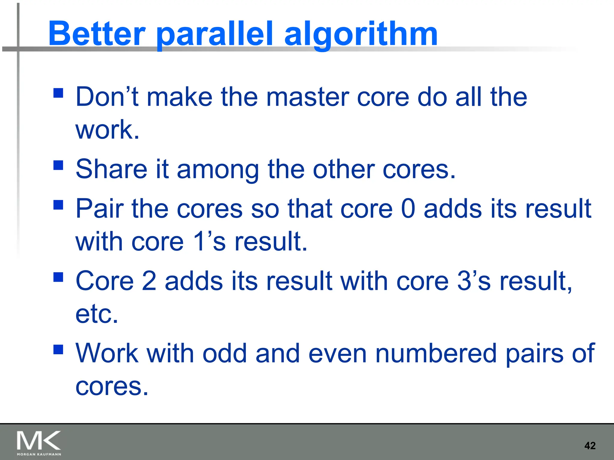 42
Better parallel algorithm
 Don’t make the master core do all the
work.
 Share it among the other cores.
 Pair the cores so that core 0 adds its result
with core 1’s result.
 Core 2 adds its result with core 3’s result,
etc.
 Work with odd and even numbered pairs of
cores.
 