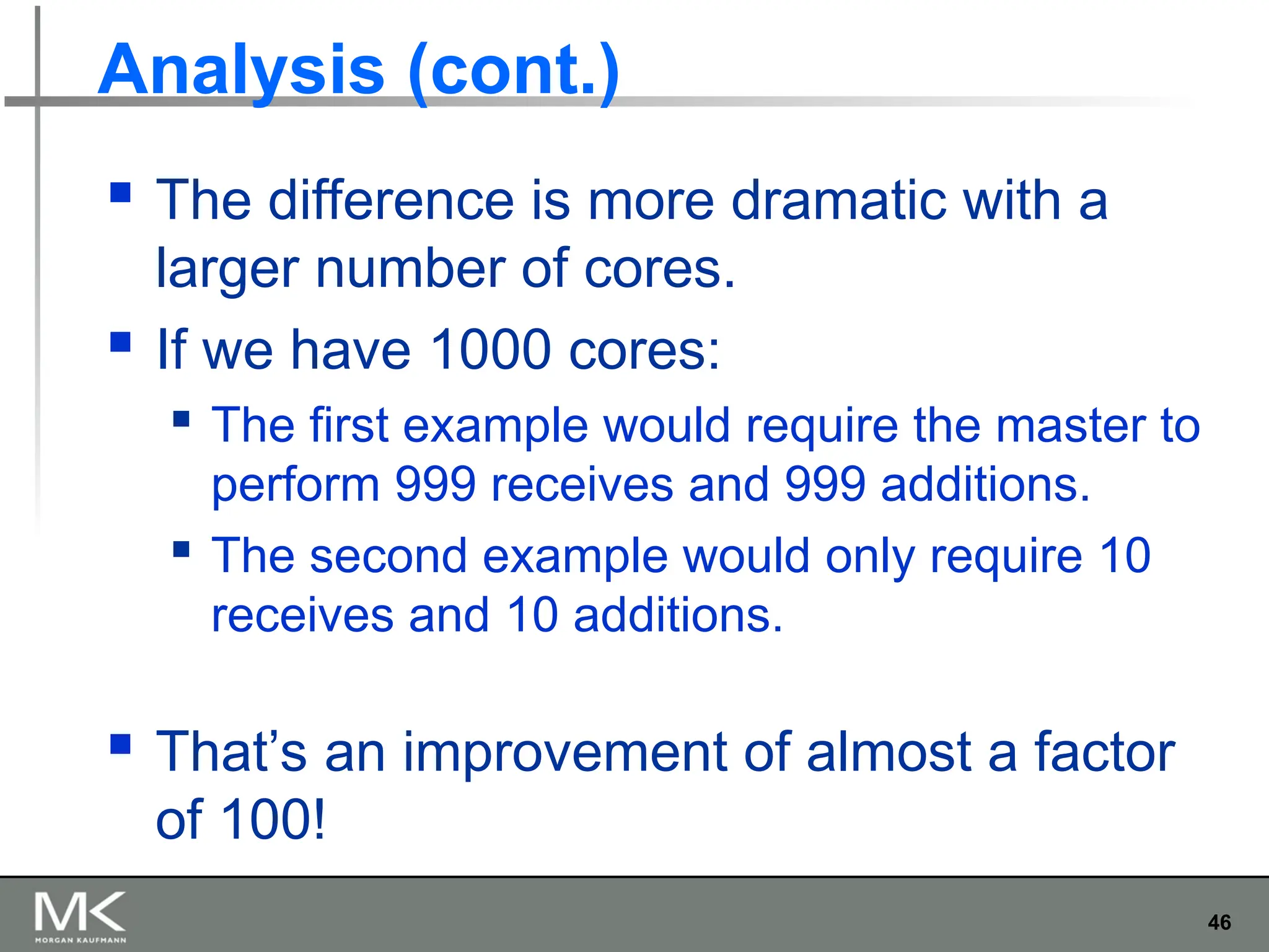 46
Analysis (cont.)
 The difference is more dramatic with a
larger number of cores.
 If we have 1000 cores:
 The first example would require the master to
perform 999 receives and 999 additions.
 The second example would only require 10
receives and 10 additions.
 That’s an improvement of almost a factor
of 100!
 