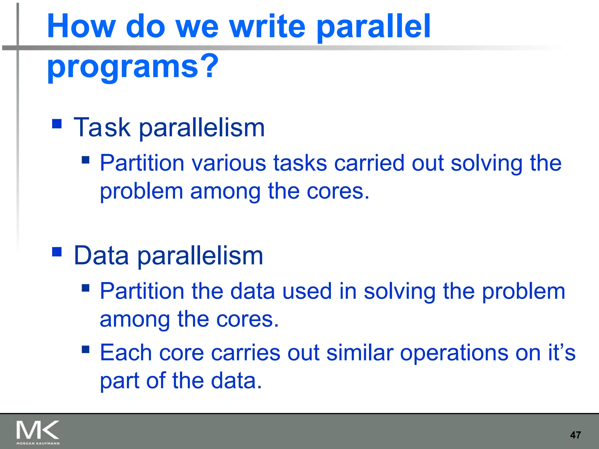 47
How do we write parallel
programs?
 Task parallelism
 Partition various tasks carried out solving the
problem among the cores.
 Data parallelism
 Partition the data used in solving the problem
among the cores.
 Each core carries out similar operations on it’s
part of the data.
 