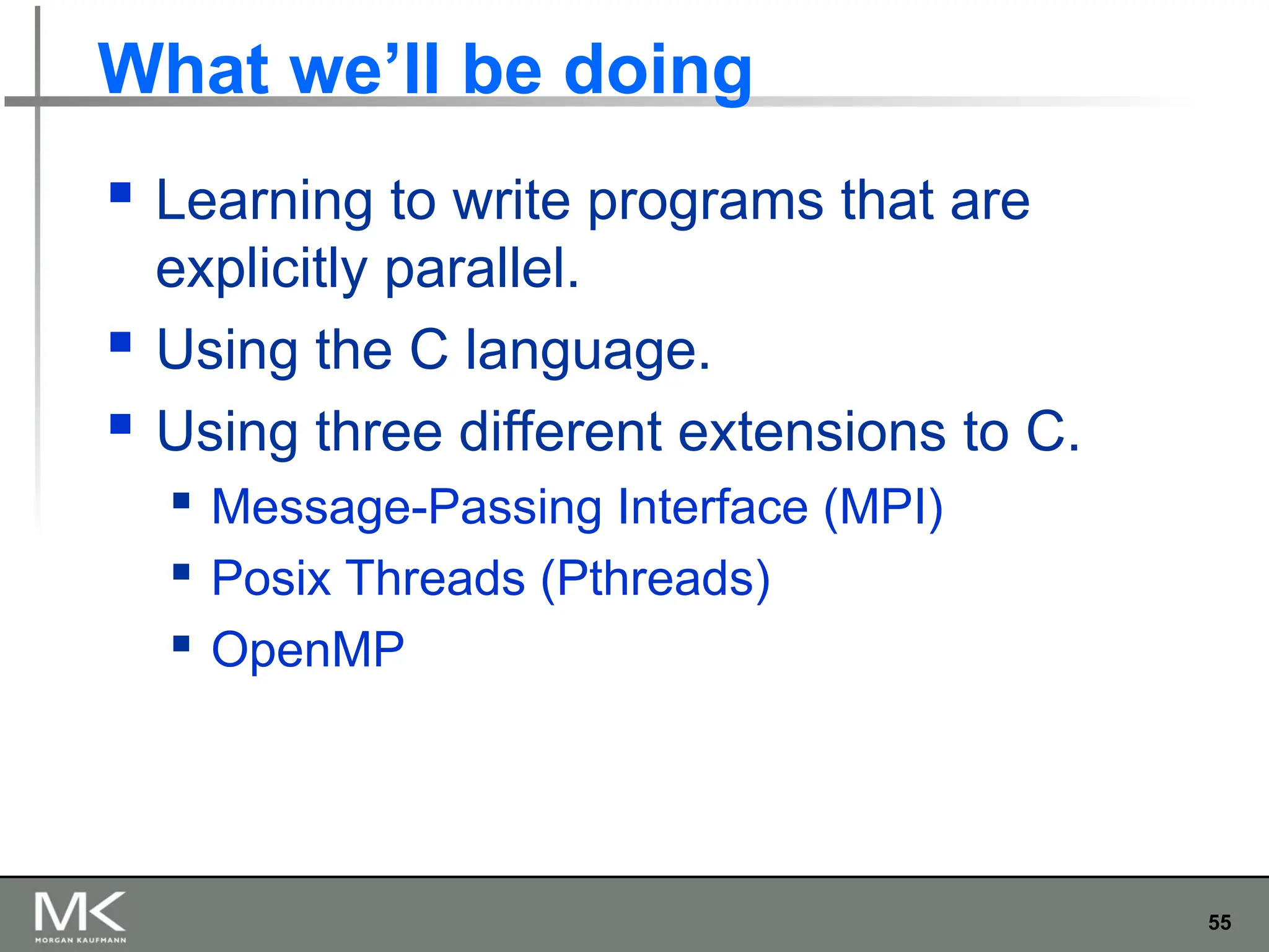55
What we’ll be doing
 Learning to write programs that are
explicitly parallel.
 Using the C language.
 Using three different extensions to C.
 Message-Passing Interface (MPI)
 Posix Threads (Pthreads)
 OpenMP
 