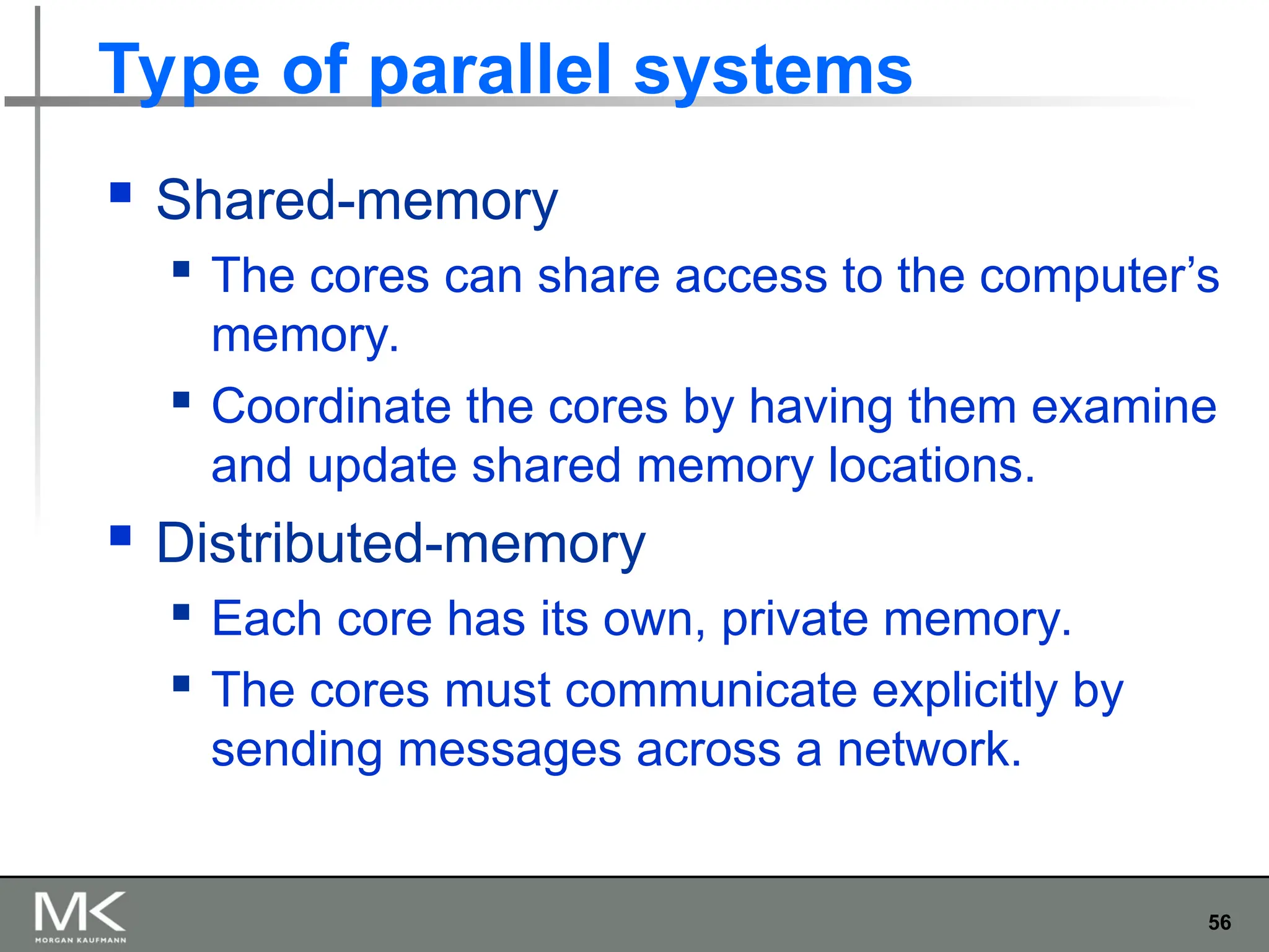 56
Type of parallel systems
 Shared-memory
 The cores can share access to the computer’s
memory.
 Coordinate the cores by having them examine
and update shared memory locations.
 Distributed-memory
 Each core has its own, private memory.
 The cores must communicate explicitly by
sending messages across a network.
 