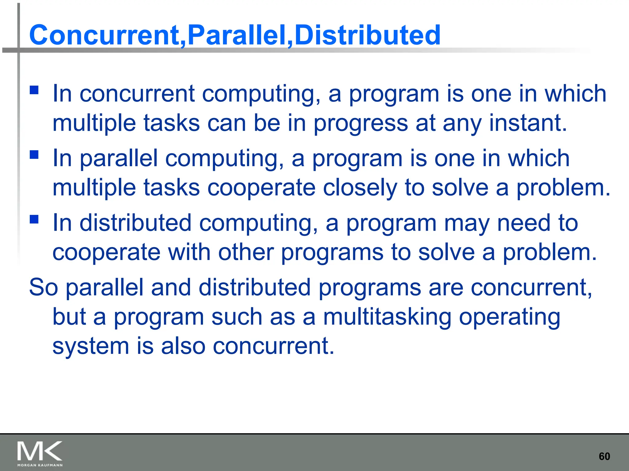 60
Concurrent,Parallel,Distributed
 In concurrent computing, a program is one in which
multiple tasks can be in progress at any instant.
 In parallel computing, a program is one in which
multiple tasks cooperate closely to solve a problem.
 In distributed computing, a program may need to
cooperate with other programs to solve a problem.
So parallel and distributed programs are concurrent,
but a program such as a multitasking operating
system is also concurrent.
 