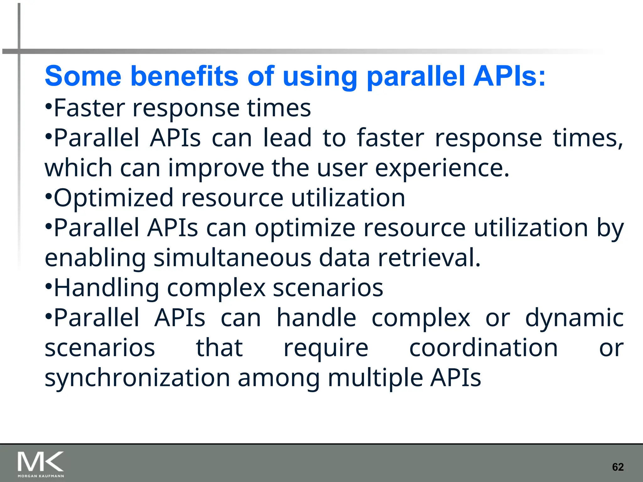 62
Some benefits of using parallel APIs:
•Faster response times
•Parallel APIs can lead to faster response times,
which can improve the user experience.
•Optimized resource utilization
•Parallel APIs can optimize resource utilization by
enabling simultaneous data retrieval.
•Handling complex scenarios
•Parallel APIs can handle complex or dynamic
scenarios that require coordination or
synchronization among multiple APIs
 