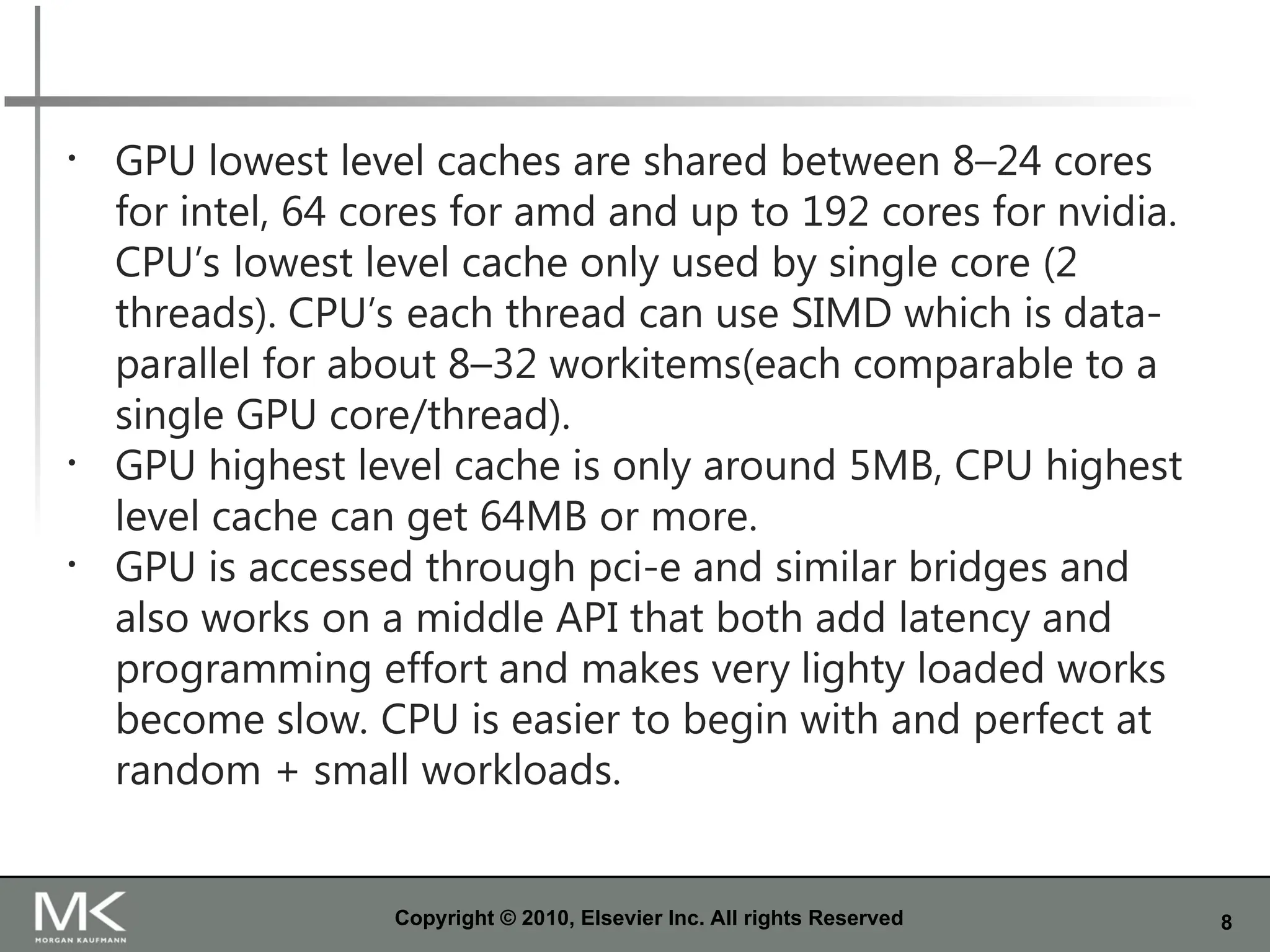 8
Copyright © 2010, Elsevier Inc. All rights Reserved
• GPU lowest level caches are shared between 8–24 cores
for intel, 64 cores for amd and up to 192 cores for nvidia.
CPU’s lowest level cache only used by single core (2
threads). CPU’s each thread can use SIMD which is data-
parallel for about 8–32 workitems(each comparable to a
single GPU core/thread).
• GPU highest level cache is only around 5MB, CPU highest
level cache can get 64MB or more.
• GPU is accessed through pci-e and similar bridges and
also works on a middle API that both add latency and
programming effort and makes very lighty loaded works
become slow. CPU is easier to begin with and perfect at
random + small workloads.
 