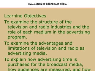 EVALUATION OF BROADCAST MEDIA

Learning Objectives
To examine the structure of the
television and radio industries and the
role of each medium in the advertising
program.
To examine the advantages and
limitations of television and radio as
advertising media.
To explain how advertising time is
purchased for the broadcast media,
how audiences are measured, and how

 