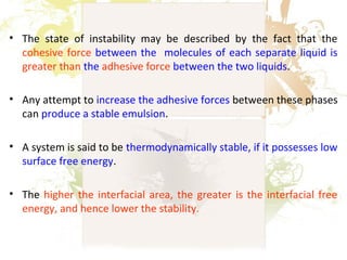 • The state of instability may be described by the fact that the
cohesive force between the molecules of each separate liquid is
greater than the adhesive force between the two liquids.
• Any attempt to increase the adhesive forces between these phases
can produce a stable emulsion.
• A system is said to be thermodynamically stable, if it possesses low
surface free energy.
• The higher the interfacial area, the greater is the interfacial free
energy, and hence lower the stability.
 