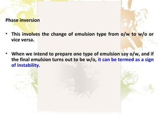 Phase inversion
• This involves the change of emulsion type from o/w to w/o or
vice versa.
• When we intend to prepare one type of emulsion say o/w, and if
the final emulsion turns out to be w/o, it can be termed as a sign
of instability.
 