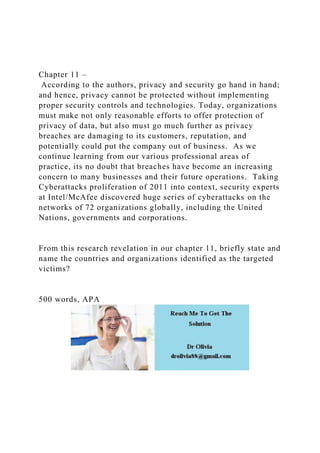 Chapter 11 –
According to the authors, privacy and security go hand in hand;
and hence, privacy cannot be protected without implementing
proper security controls and technologies. Today, organizations
must make not only reasonable efforts to offer protection of
privacy of data, but also must go much further as privacy
breaches are damaging to its customers, reputation, and
potentially could put the company out of business. As we
continue learning from our various professional areas of
practice, its no doubt that breaches have become an increasing
concern to many businesses and their future operations. Taking
Cyberattacks proliferation of 2011 into context, security experts
at Intel/McAfee discovered huge series of cyberattacks on the
networks of 72 organizations globally, including the United
Nations, governments and corporations.
From this research revelation in our chapter 11, briefly state and
name the countries and organizations identified as the targeted
victims?
500 words, APA
 