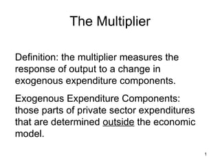 The Multiplier Definition: the multiplier measures the response of output to a change in exogenous expenditure components. Exogenous Expenditure Components: those parts of private sector expenditures that are determined  outside  the economic model. 