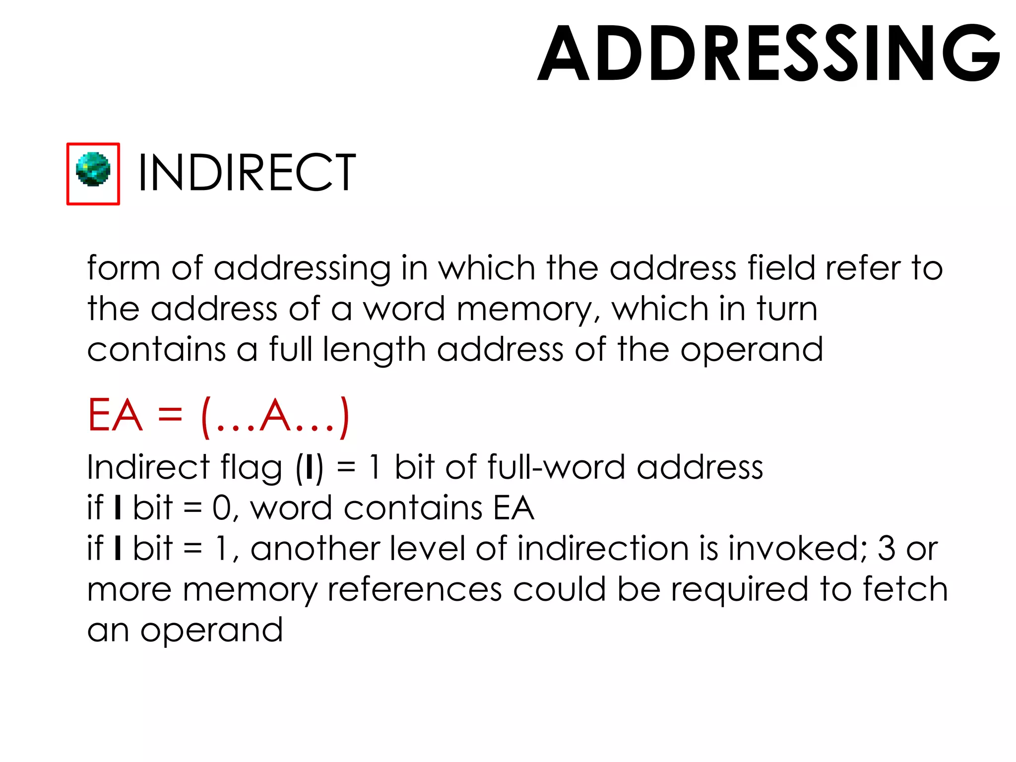 ADDRESSING
INDIRECT
form of addressing in which the address field refer to
the address of a word memory, which in turn
contains a full length address of the operand
EA = (…A…)
Indirect flag (I) = 1 bit of full-word address
if I bit = 0, word contains EA
if I bit = 1, another level of indirection is invoked; 3 or
more memory references could be required to fetch
an operand
 