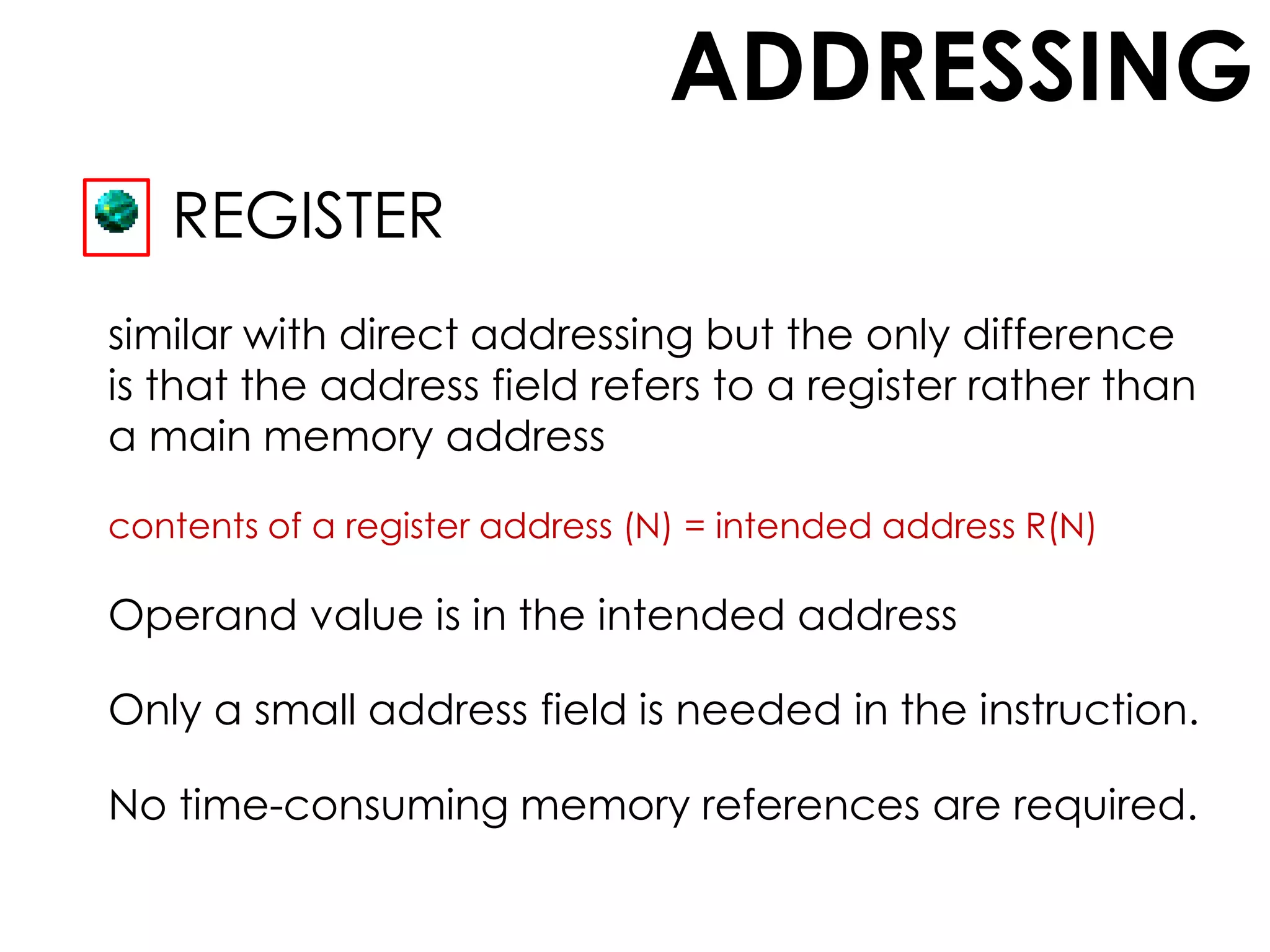 ADDRESSING
REGISTER
similar with direct addressing but the only difference
is that the address field refers to a register rather than
a main memory address
contents of a register address (N) = intended address R(N)
Operand value is in the intended address
Only a small address field is needed in the instruction.
No time-consuming memory references are required.
 