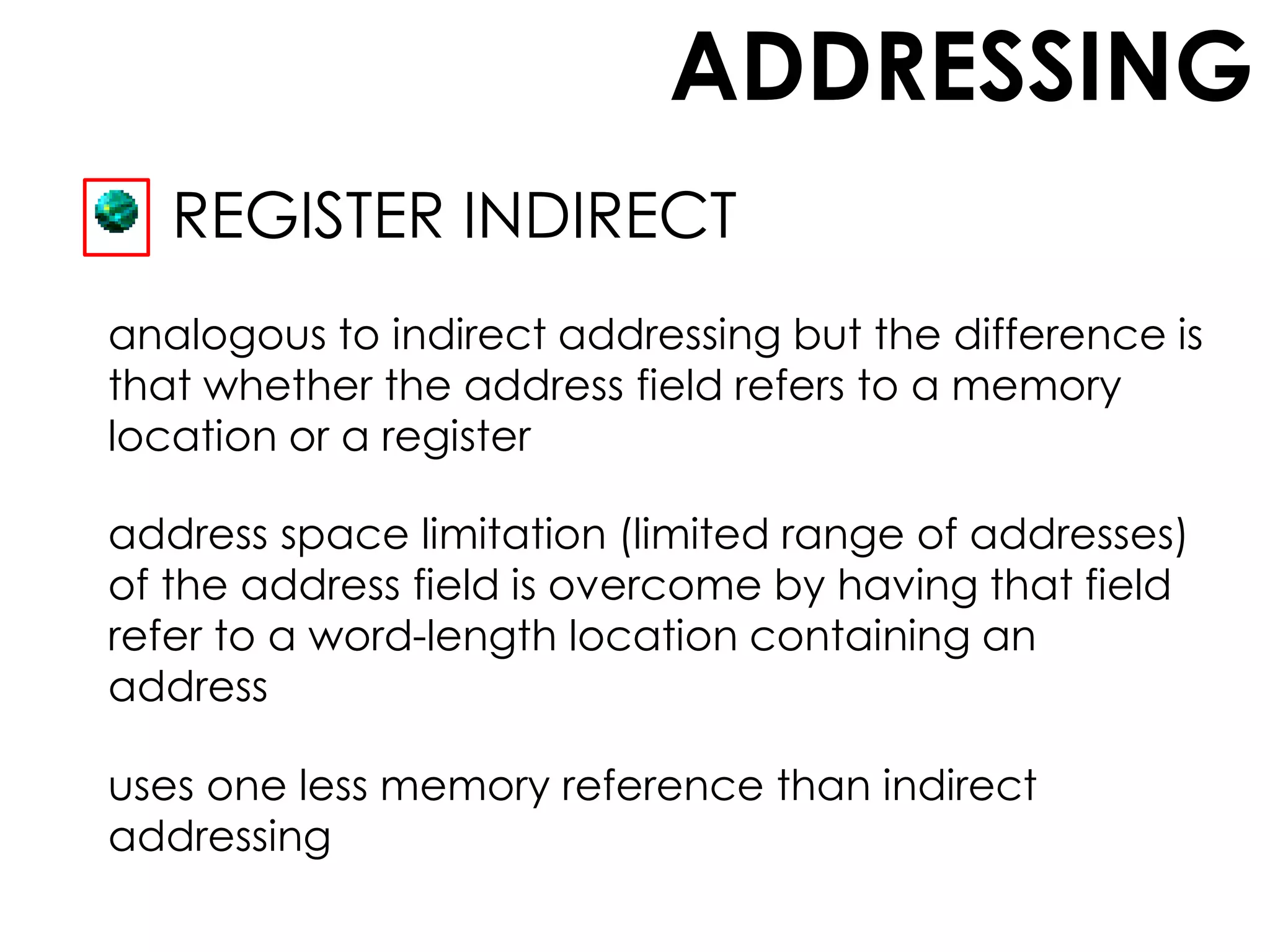 ADDRESSING
REGISTER INDIRECT
analogous to indirect addressing but the difference is
that whether the address field refers to a memory
location or a register
address space limitation (limited range of addresses)
of the address field is overcome by having that field
refer to a word-length location containing an
address
uses one less memory reference than indirect
addressing
 
