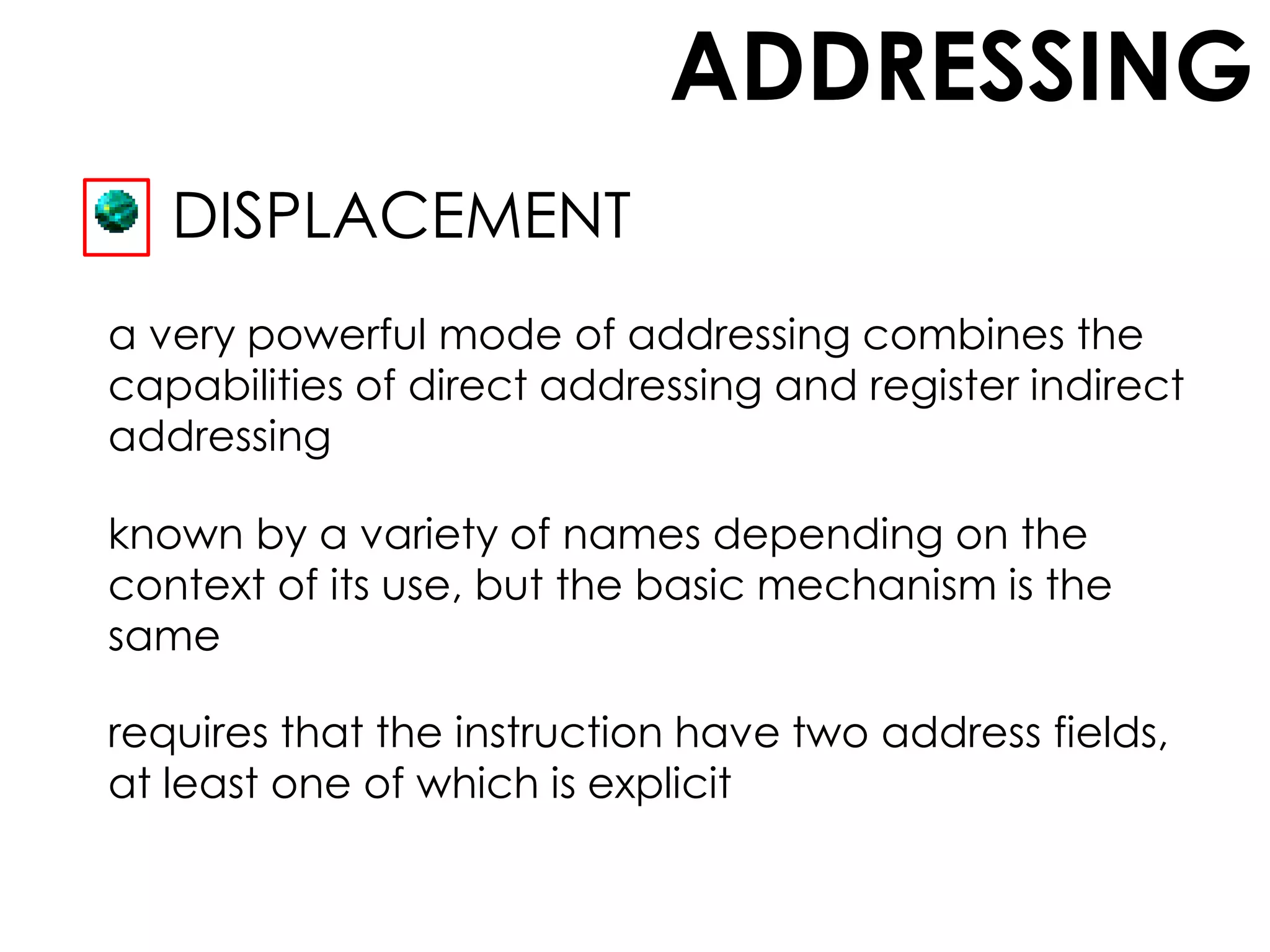 ADDRESSING
DISPLACEMENT
a very powerful mode of addressing combines the
capabilities of direct addressing and register indirect
addressing
known by a variety of names depending on the
context of its use, but the basic mechanism is the
same
requires that the instruction have two address fields,
at least one of which is explicit
 