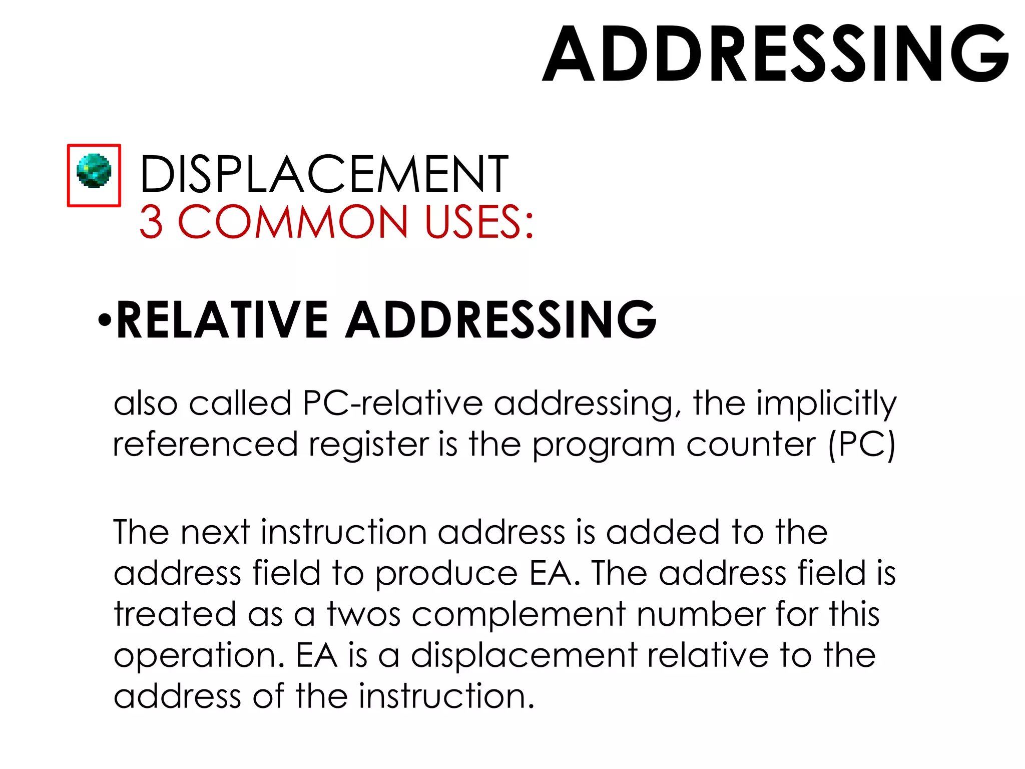 ADDRESSING
DISPLACEMENT
3 COMMON USES:
•RELATIVE ADDRESSING
also called PC-relative addressing, the implicitly
referenced register is the program counter (PC)
The next instruction address is added to the
address field to produce EA. The address field is
treated as a twos complement number for this
operation. EA is a displacement relative to the
address of the instruction.
 