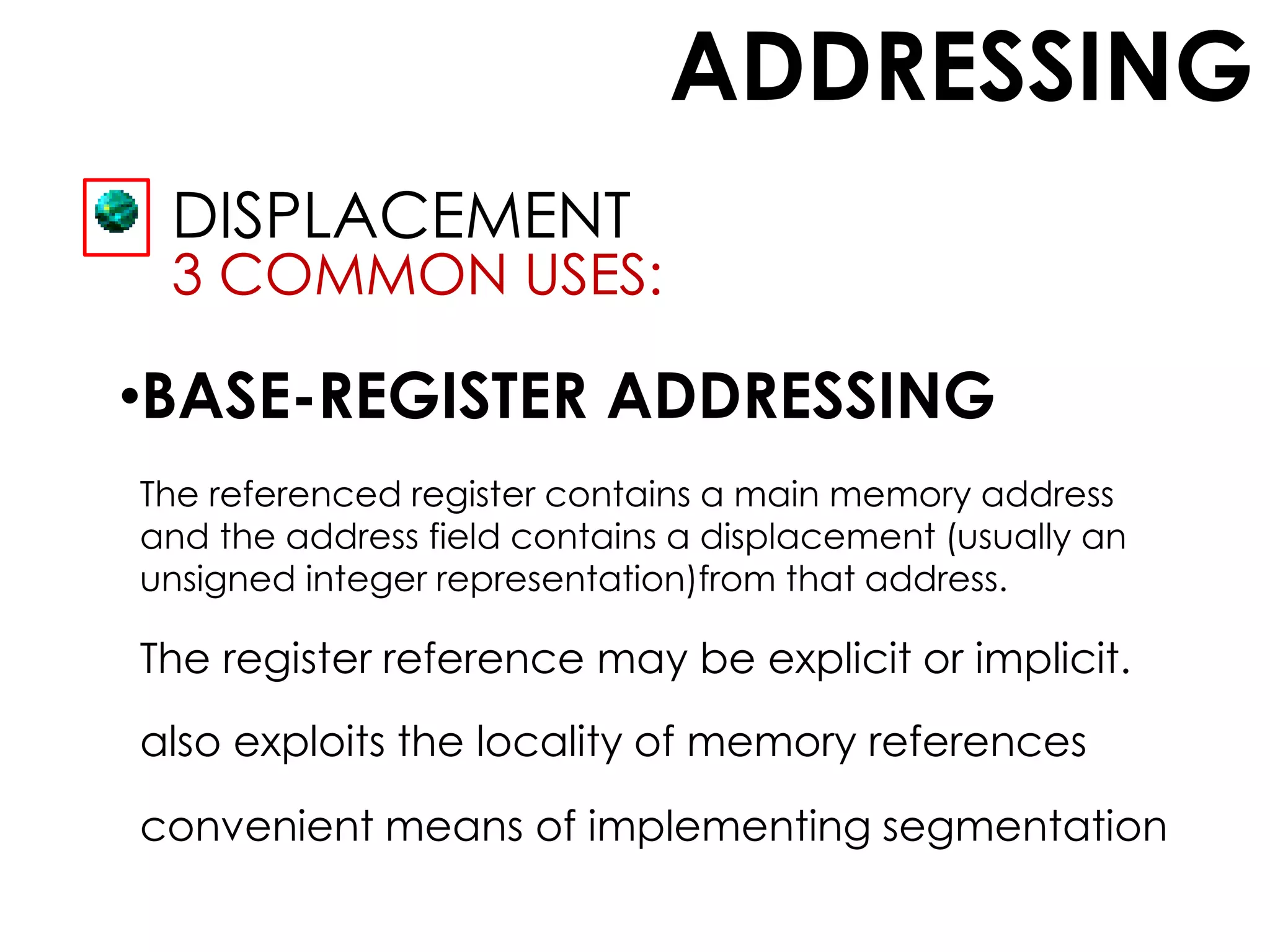 ADDRESSING
DISPLACEMENT
3 COMMON USES:
•BASE-REGISTER ADDRESSING
The referenced register contains a main memory address
and the address field contains a displacement (usually an
unsigned integer representation)from that address.
The register reference may be explicit or implicit.
also exploits the locality of memory references
convenient means of implementing segmentation
 