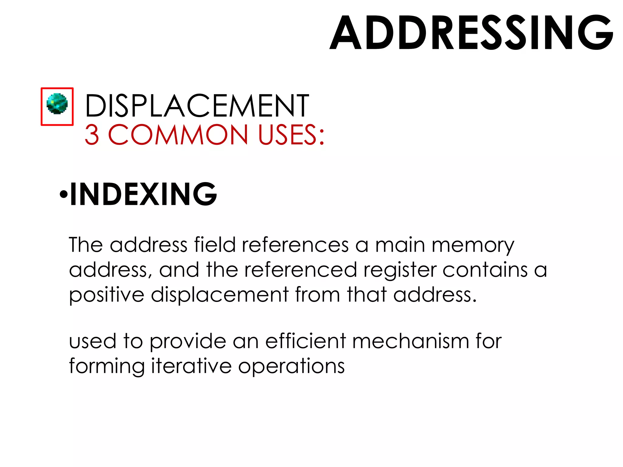 ADDRESSING
DISPLACEMENT
3 COMMON USES:
•INDEXING
The address field references a main memory
address, and the referenced register contains a
positive displacement from that address.
used to provide an efficient mechanism for
forming iterative operations
 