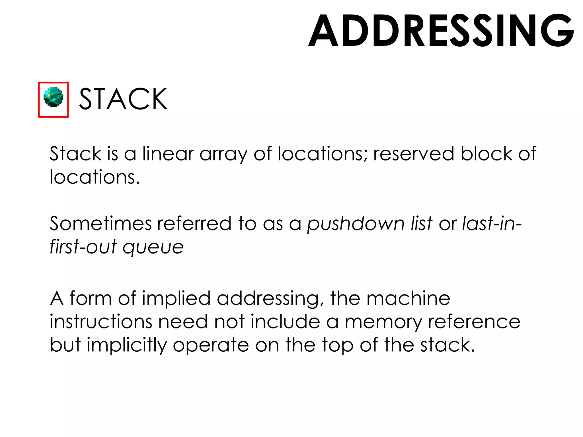 ADDRESSING
STACK
Stack is a linear array of locations; reserved block of
locations.
A form of implied addressing, the machine
instructions need not include a memory reference
but implicitly operate on the top of the stack.
Sometimes referred to as a pushdown list or last-in-
first-out queue
 