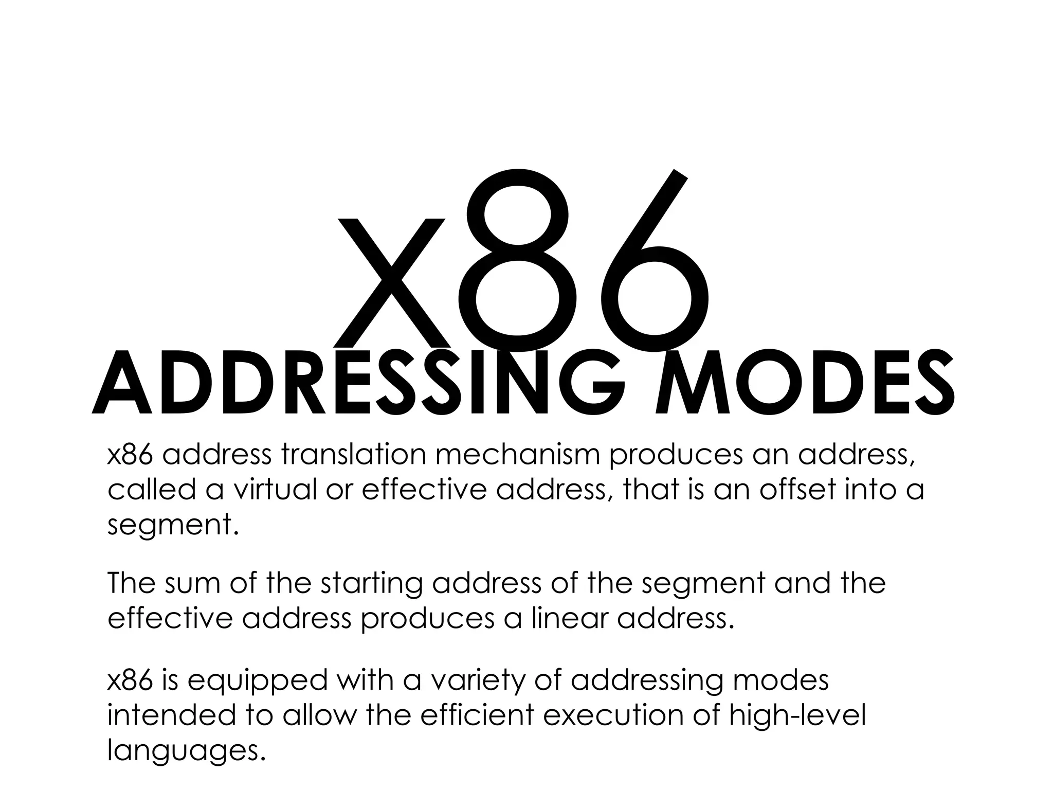 ADDRESSING MODES
x86x86 address translation mechanism produces an address,
called a virtual or effective address, that is an offset into a
segment.
The sum of the starting address of the segment and the
effective address produces a linear address.
x86 is equipped with a variety of addressing modes
intended to allow the efficient execution of high-level
languages.
 