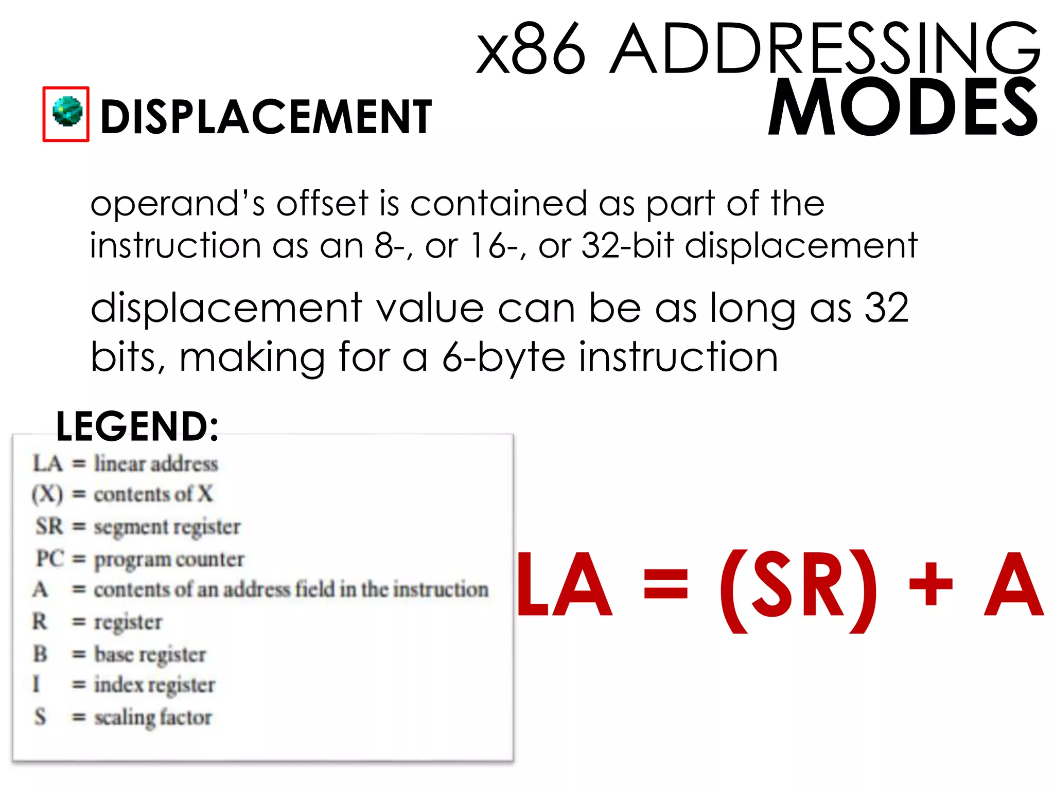 MODES
x86 ADDRESSING
DISPLACEMENT
operand’s offset is contained as part of the
instruction as an 8-, or 16-, or 32-bit displacement
displacement value can be as long as 32
bits, making for a 6-byte instruction
LEGEND:
LA = (SR) + A
 