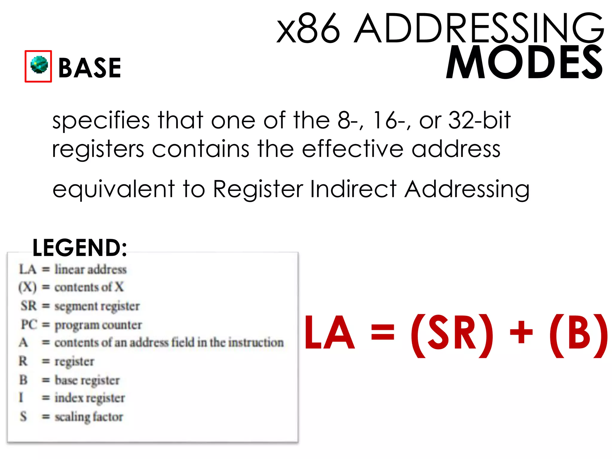 MODES
x86 ADDRESSING
BASE
specifies that one of the 8-, 16-, or 32-bit
registers contains the effective address
equivalent to Register Indirect Addressing
LEGEND:
LA = (SR) + (B)
 