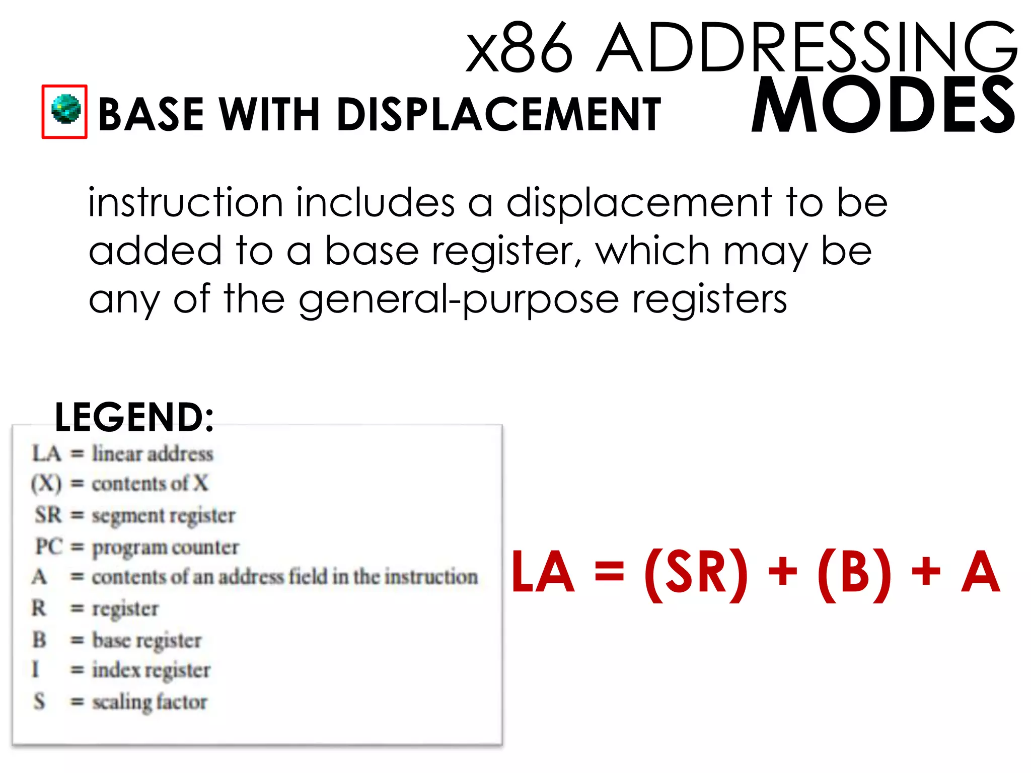 MODES
x86 ADDRESSING
BASE WITH DISPLACEMENT
instruction includes a displacement to be
added to a base register, which may be
any of the general-purpose registers
LEGEND:
LA = (SR) + (B) + A
 