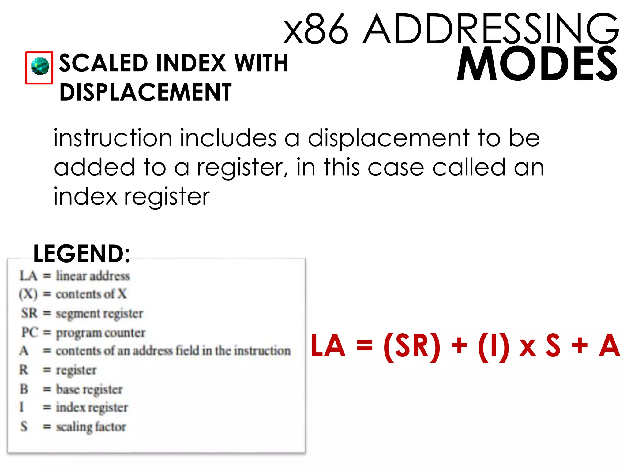 MODES
x86 ADDRESSING
SCALED INDEX WITH
DISPLACEMENT
LEGEND:
instruction includes a displacement to be
added to a register, in this case called an
index register
LA = (SR) + (I) x S + A
 