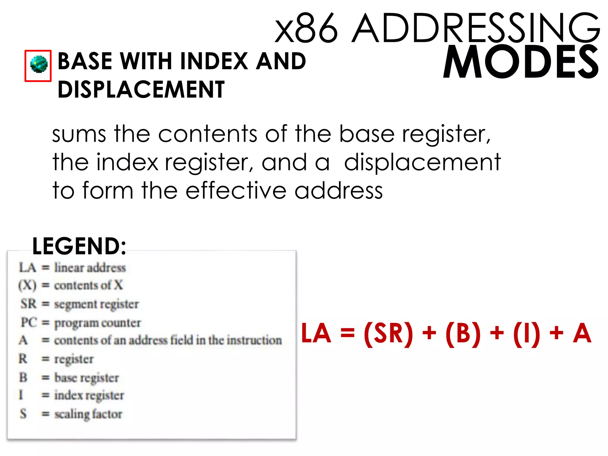MODES
x86 ADDRESSING
BASE WITH INDEX AND
DISPLACEMENT
LEGEND:
sums the contents of the base register,
the index register, and a displacement
to form the effective address
LA = (SR) + (B) + (I) + A
 
