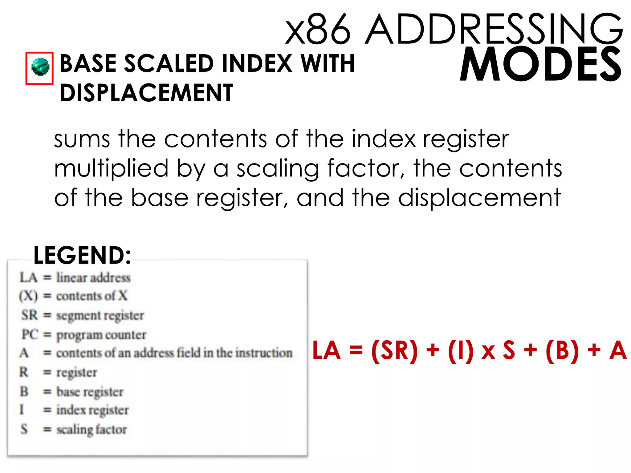 MODES
x86 ADDRESSING
BASE SCALED INDEX WITH
DISPLACEMENT
LEGEND:
sums the contents of the index register
multiplied by a scaling factor, the contents
of the base register, and the displacement
LA = (SR) + (I) x S + (B) + A
 