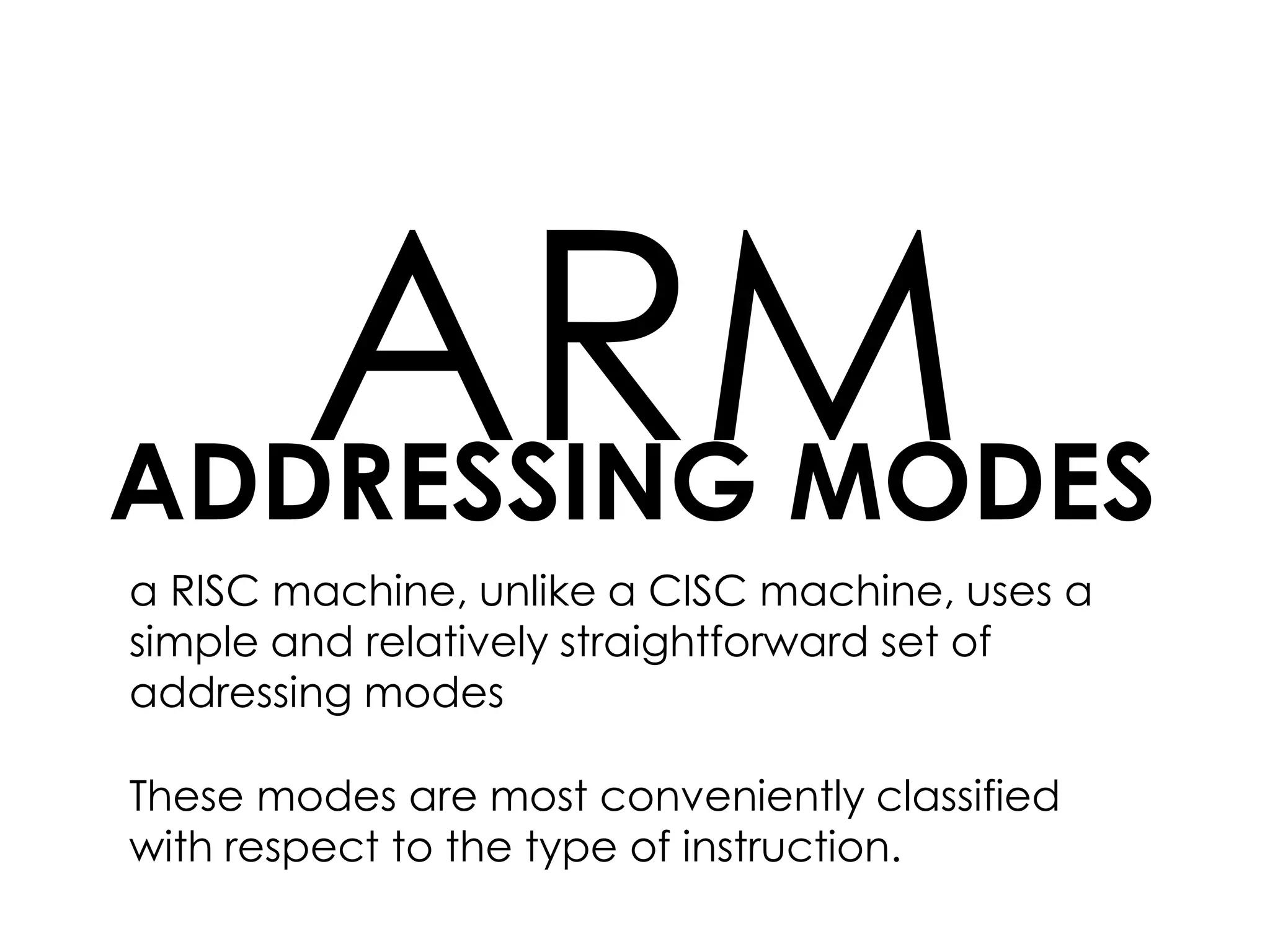 ADDRESSING MODES
ARM
a RISC machine, unlike a CISC machine, uses a
simple and relatively straightforward set of
addressing modes
These modes are most conveniently classified
with respect to the type of instruction.
 