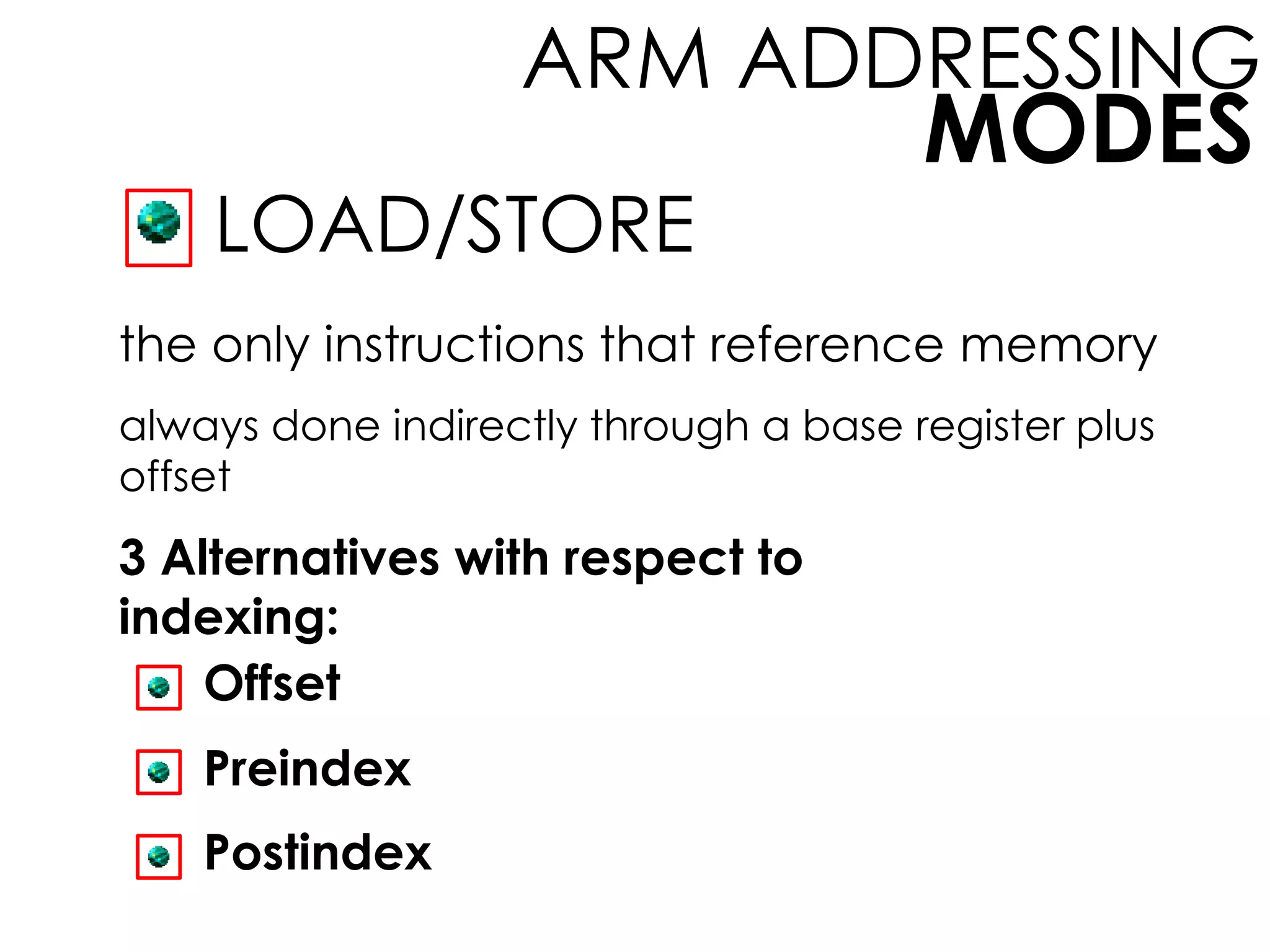 MODES
ARM ADDRESSING
LOAD/STORE
the only instructions that reference memory
always done indirectly through a base register plus
offset
3 Alternatives with respect to
indexing:
Offset
Preindex
Postindex
 
