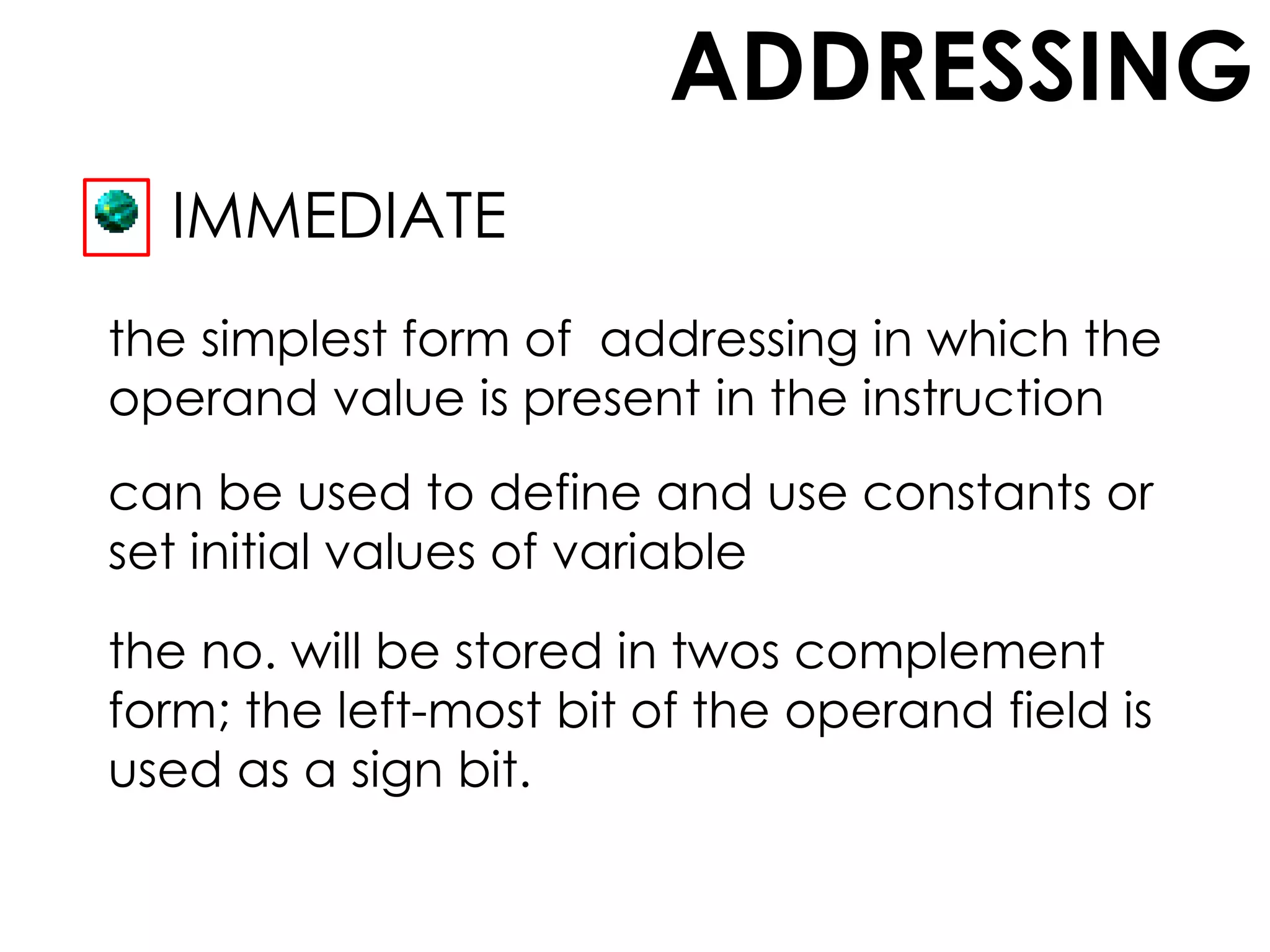 ADDRESSING
IMMEDIATE
the simplest form of addressing in which the
operand value is present in the instruction
can be used to define and use constants or
set initial values of variable
the no. will be stored in twos complement
form; the left-most bit of the operand field is
used as a sign bit.
 