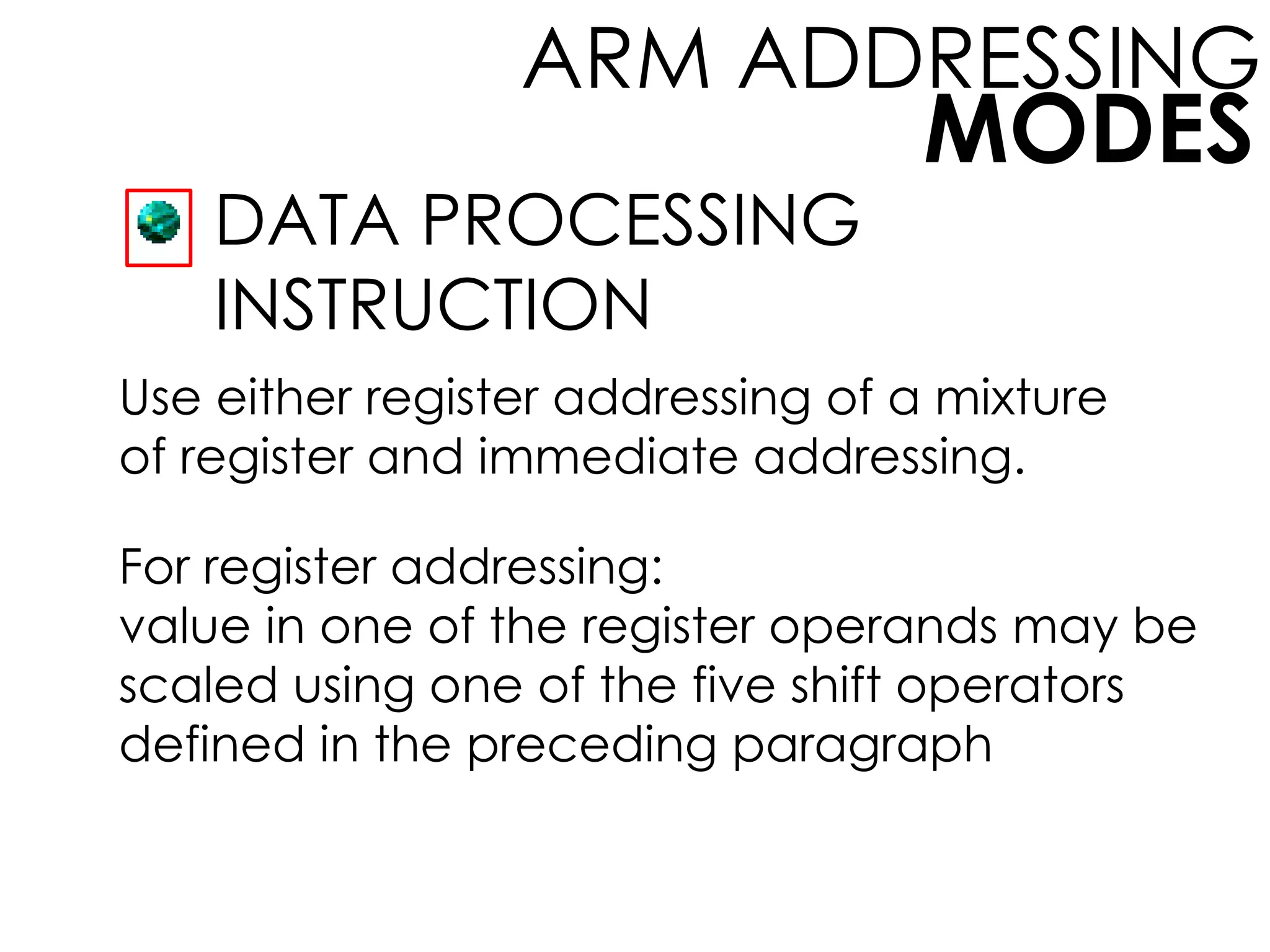 MODES
ARM ADDRESSING
DATA PROCESSING
INSTRUCTION
Use either register addressing of a mixture
of register and immediate addressing.
For register addressing:
value in one of the register operands may be
scaled using one of the five shift operators
defined in the preceding paragraph
 
