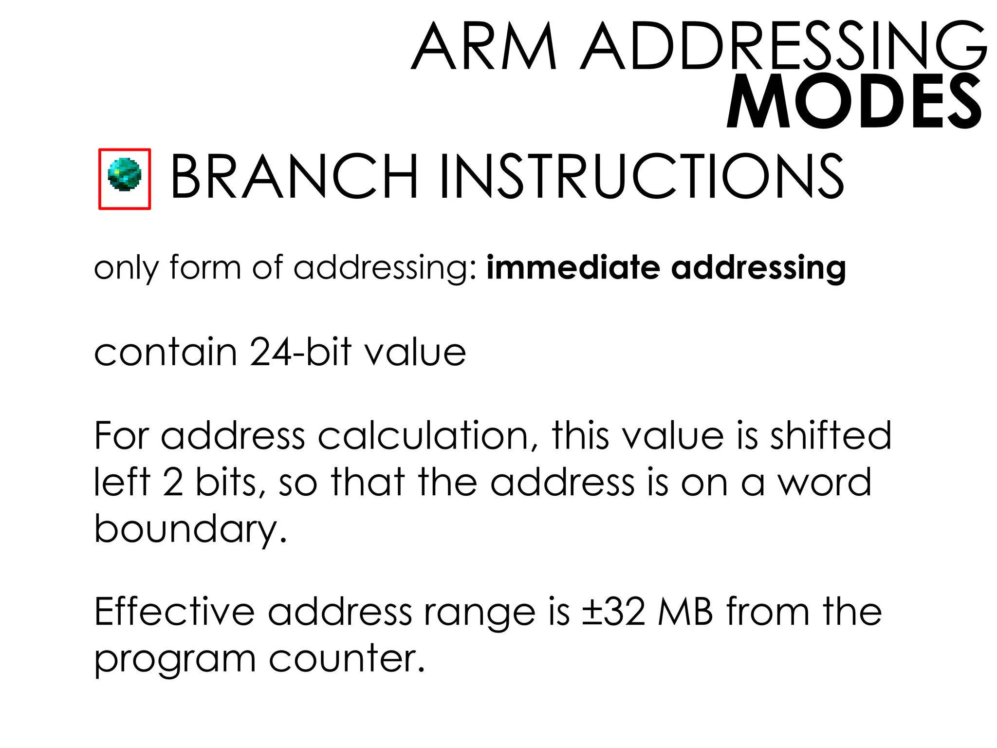 MODES
ARM ADDRESSING
BRANCH INSTRUCTIONS
only form of addressing: immediate addressing
contain 24-bit value
For address calculation, this value is shifted
left 2 bits, so that the address is on a word
boundary.
Effective address range is ±32 MB from the
program counter.
 