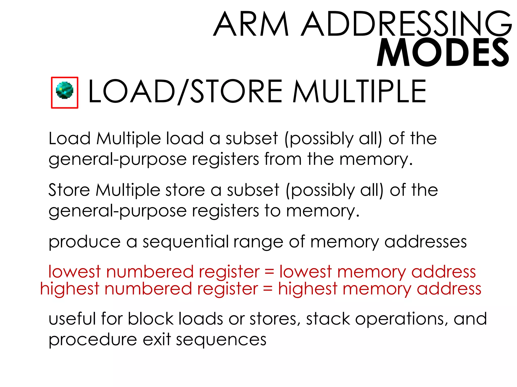 MODES
ARM ADDRESSING
LOAD/STORE MULTIPLE
Load Multiple load a subset (possibly all) of the
general-purpose registers from the memory.
Store Multiple store a subset (possibly all) of the
general-purpose registers to memory.
produce a sequential range of memory addresses
lowest numbered register = lowest memory address
highest numbered register = highest memory address
useful for block loads or stores, stack operations, and
procedure exit sequences
 