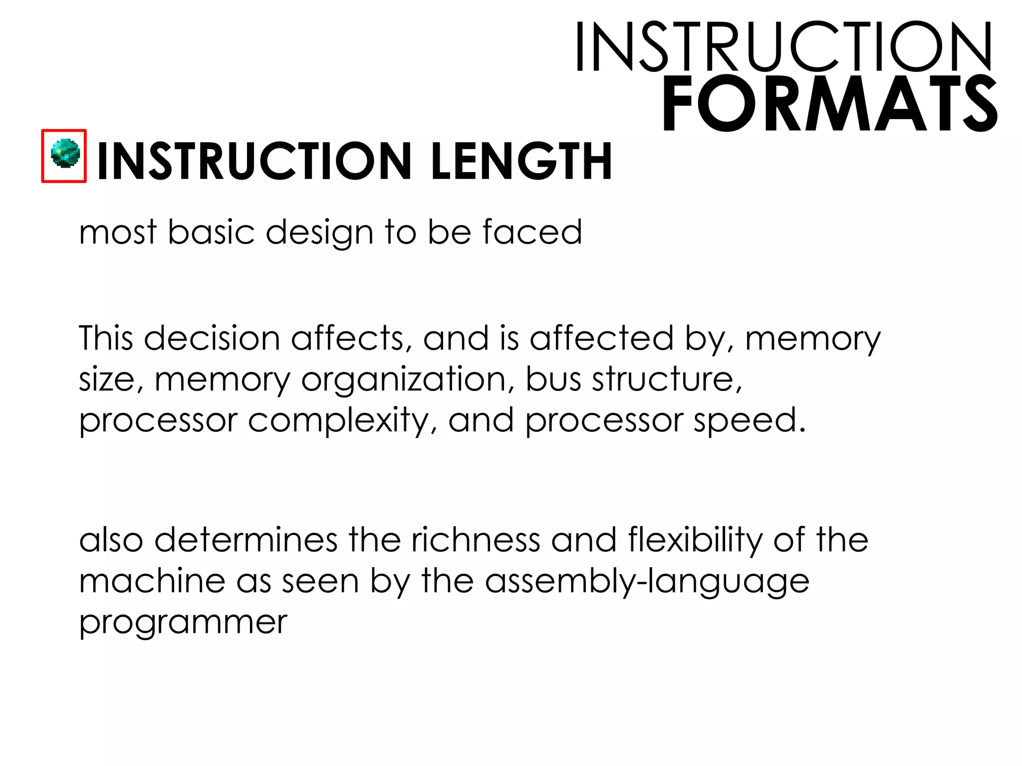 FORMATS
INSTRUCTION
INSTRUCTION LENGTH
most basic design to be faced
This decision affects, and is affected by, memory
size, memory organization, bus structure,
processor complexity, and processor speed.
also determines the richness and flexibility of the
machine as seen by the assembly-language
programmer
 