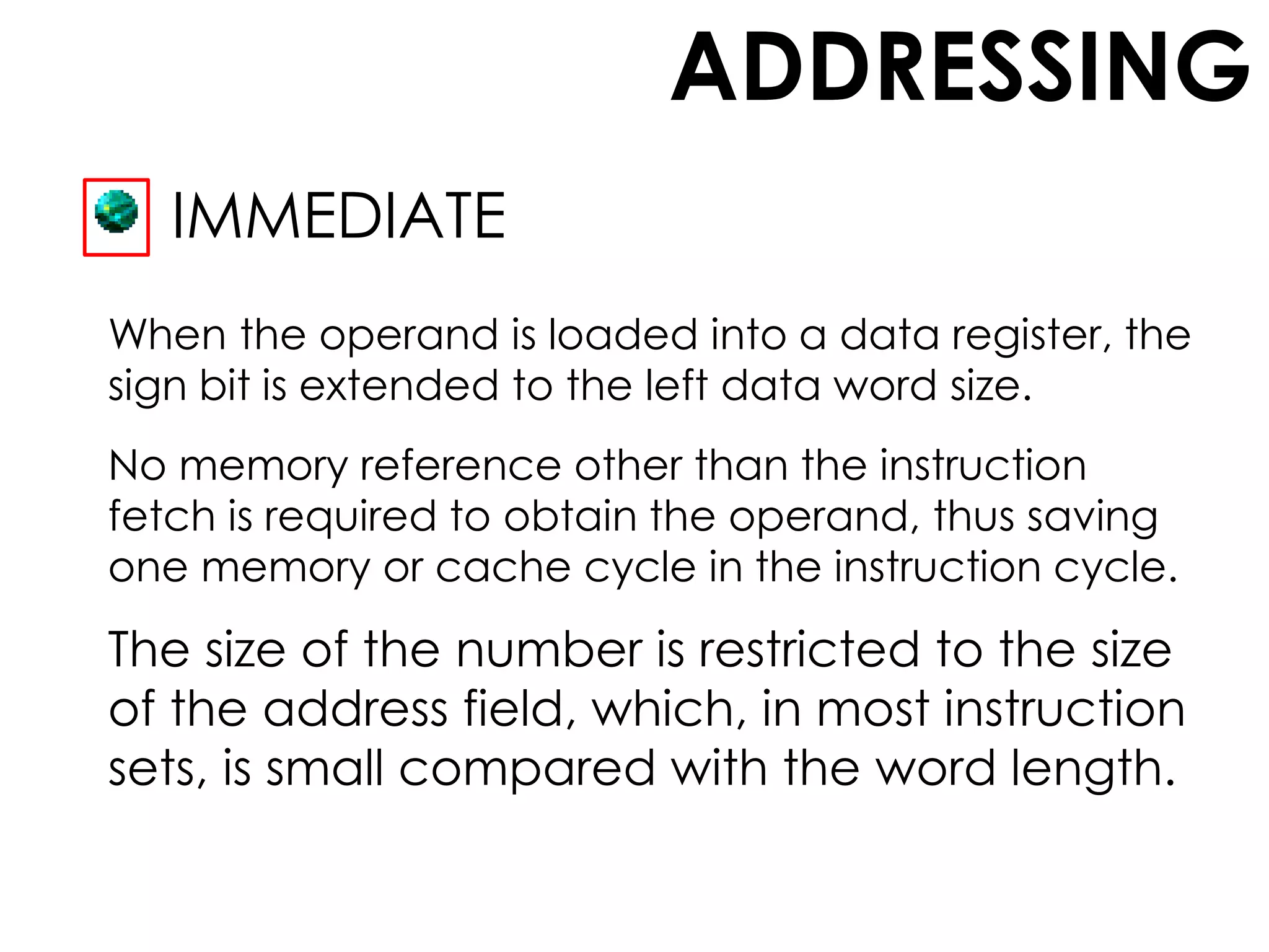 ADDRESSING
IMMEDIATE
When the operand is loaded into a data register, the
sign bit is extended to the left data word size.
No memory reference other than the instruction
fetch is required to obtain the operand, thus saving
one memory or cache cycle in the instruction cycle.
The size of the number is restricted to the size
of the address field, which, in most instruction
sets, is small compared with the word length.
 
