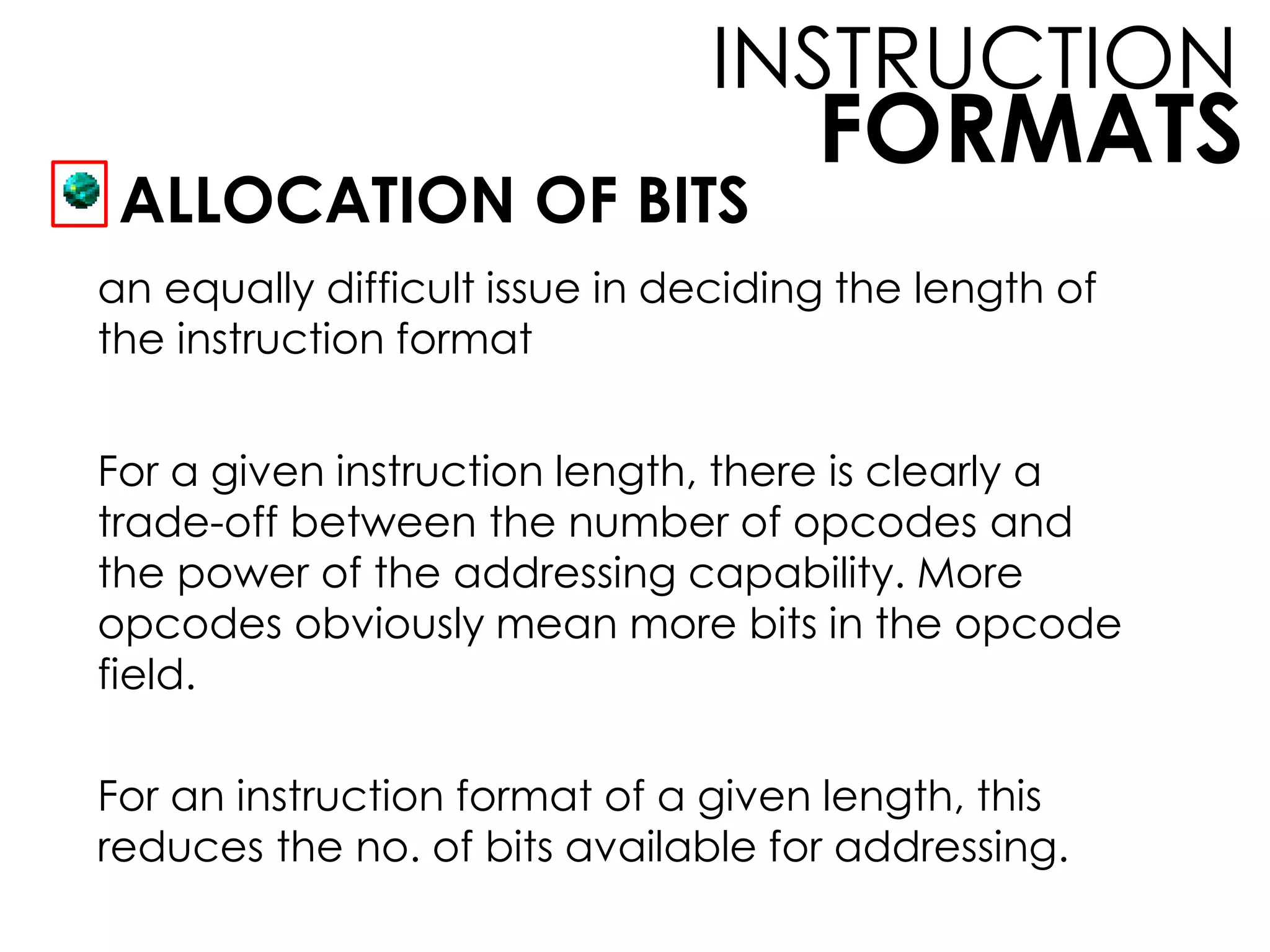 FORMATS
INSTRUCTION
ALLOCATION OF BITS
an equally difficult issue in deciding the length of
the instruction format
For a given instruction length, there is clearly a
trade-off between the number of opcodes and
the power of the addressing capability. More
opcodes obviously mean more bits in the opcode
field.
For an instruction format of a given length, this
reduces the no. of bits available for addressing.
 