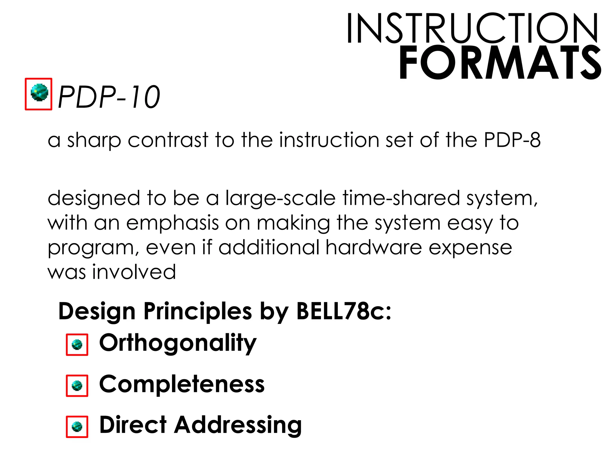 FORMATS
INSTRUCTION
PDP-10
a sharp contrast to the instruction set of the PDP-8
designed to be a large-scale time-shared system,
with an emphasis on making the system easy to
program, even if additional hardware expense
was involved
Design Principles by BELL78c:
Orthogonality
Completeness
Direct Addressing
 