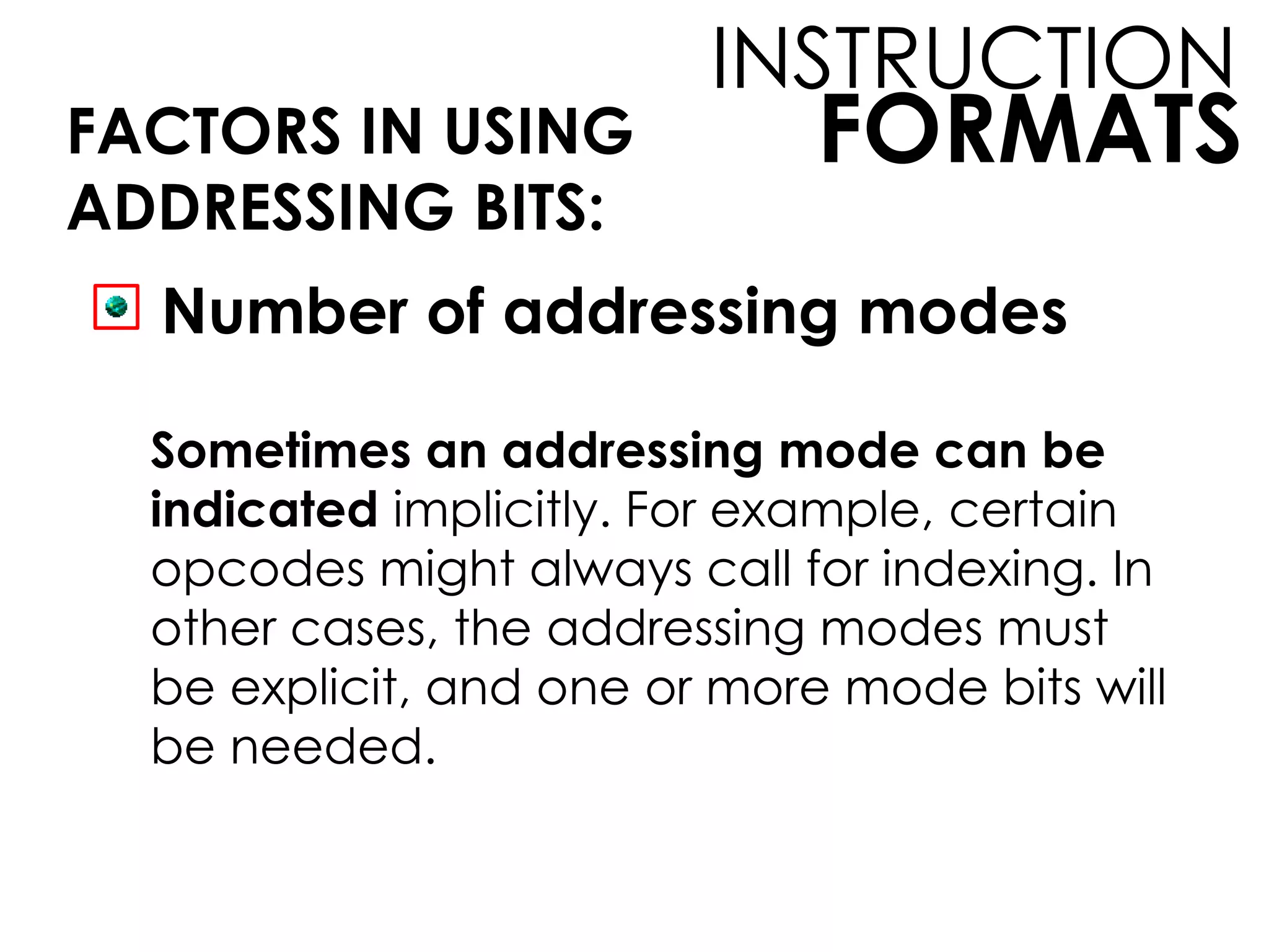 FORMATS
INSTRUCTION
FACTORS IN USING
ADDRESSING BITS:
Number of addressing modes
Sometimes an addressing mode can be
indicated implicitly. For example, certain
opcodes might always call for indexing. In
other cases, the addressing modes must
be explicit, and one or more mode bits will
be needed.
 