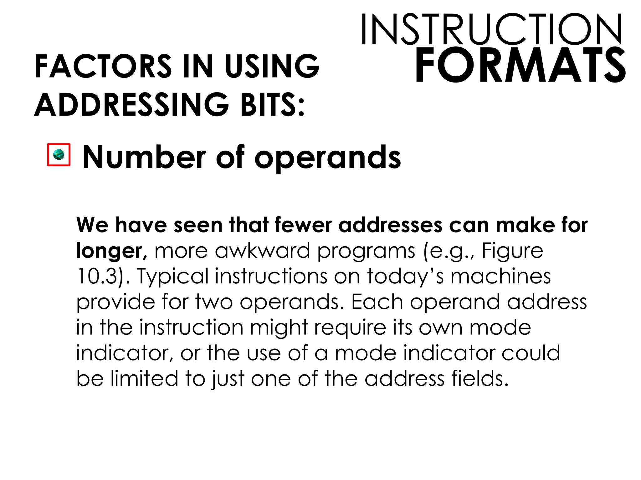 FORMATS
INSTRUCTION
FACTORS IN USING
ADDRESSING BITS:
Number of operands
We have seen that fewer addresses can make for
longer, more awkward programs (e.g., Figure
10.3). Typical instructions on today’s machines
provide for two operands. Each operand address
in the instruction might require its own mode
indicator, or the use of a mode indicator could
be limited to just one of the address fields.
 