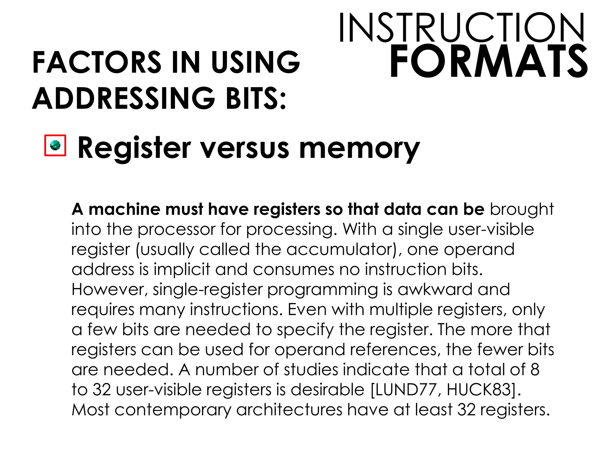 FORMATS
INSTRUCTION
FACTORS IN USING
ADDRESSING BITS:
Register versus memory
A machine must have registers so that data can be brought
into the processor for processing. With a single user-visible
register (usually called the accumulator), one operand
address is implicit and consumes no instruction bits.
However, single-register programming is awkward and
requires many instructions. Even with multiple registers, only
a few bits are needed to specify the register. The more that
registers can be used for operand references, the fewer bits
are needed. A number of studies indicate that a total of 8
to 32 user-visible registers is desirable [LUND77, HUCK83].
Most contemporary architectures have at least 32 registers.
 